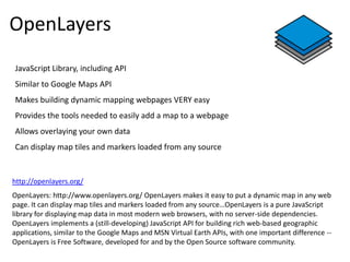 OpenLayers
JavaScript Library, including API
Similar to Google Maps API
Makes building dynamic mapping webpages VERY easy
Provides the tools needed to easily add a map to a webpage
Allows overlaying your own data
Can display map tiles and markers loaded from any source


http://openlayers.org/
OpenLayers: http://www.openlayers.org/ OpenLayers makes it easy to put a dynamic map in any web
page. It can display map tiles and markers loaded from any source…OpenLayers is a pure JavaScript
library for displaying map data in most modern web browsers, with no server-side dependencies.
OpenLayers implements a (still-developing) JavaScript API for building rich web-based geographic
applications, similar to the Google Maps and MSN Virtual Earth APIs, with one important difference --
OpenLayers is Free Software, developed for and by the Open Source software community.
 