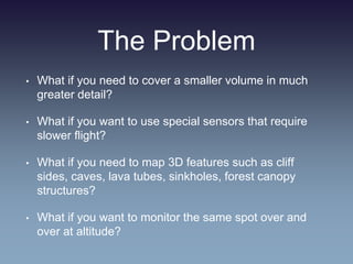 The Problem
• What if you need to cover a smaller volume in much
greater detail?
• What if you want to use special sensors that require
slower flight?
• What if you need to map 3D features such as cliff
sides, caves, lava tubes, sinkholes, forest canopy
structures?
• What if you want to monitor the same spot over and
over at altitude?