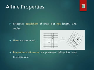 Affine Properties 4
 Preserves parallelism of lines, but not lengths and
angles.
 Lines are preserved.
 Proportional distances are preserved (Midpoints map
to midpoints).
 