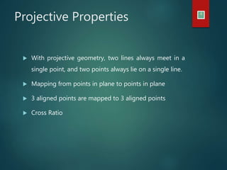 Projective Properties 4
 With projective geometry, two lines always meet in a
single point, and two points always lie on a single line.
 Mapping from points in plane to points in plane
 3 aligned points are mapped to 3 aligned points
 Cross Ratio
 