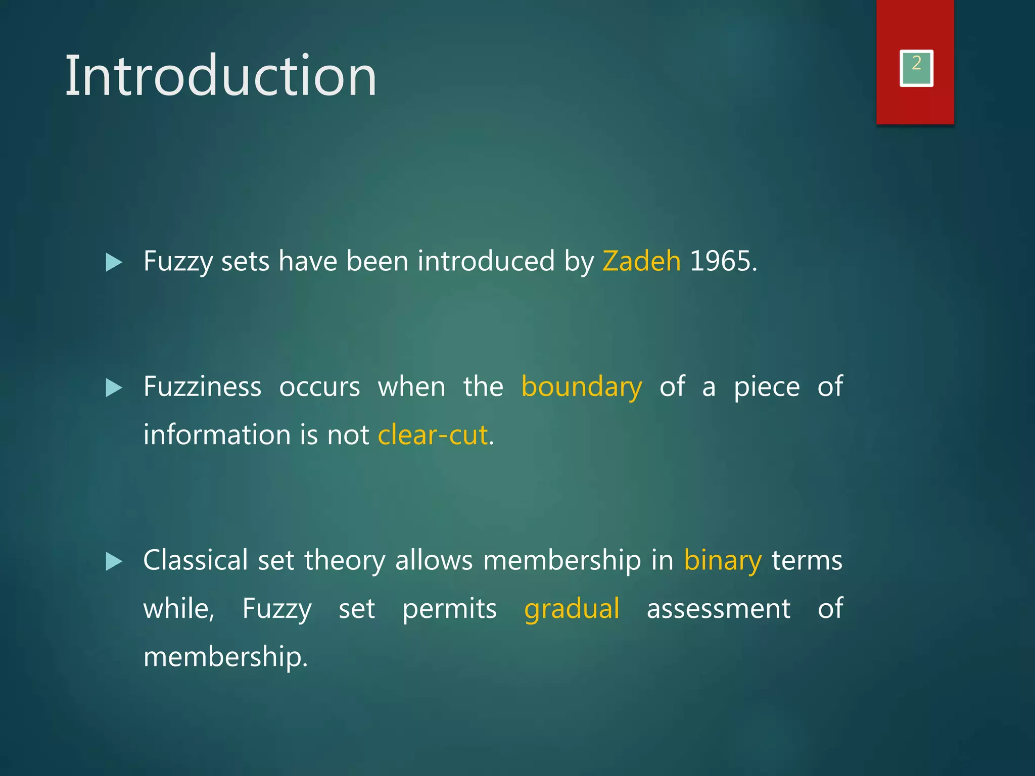 Introduction 2
Fuzzy sets have been introduced by Zadeh 1965.
Fuzziness occurs when the boundary of a piece of
information is not clear-cut.
Classical set theory allows membership in binary terms
while, Fuzzy set permits gradual assessment of
membership.