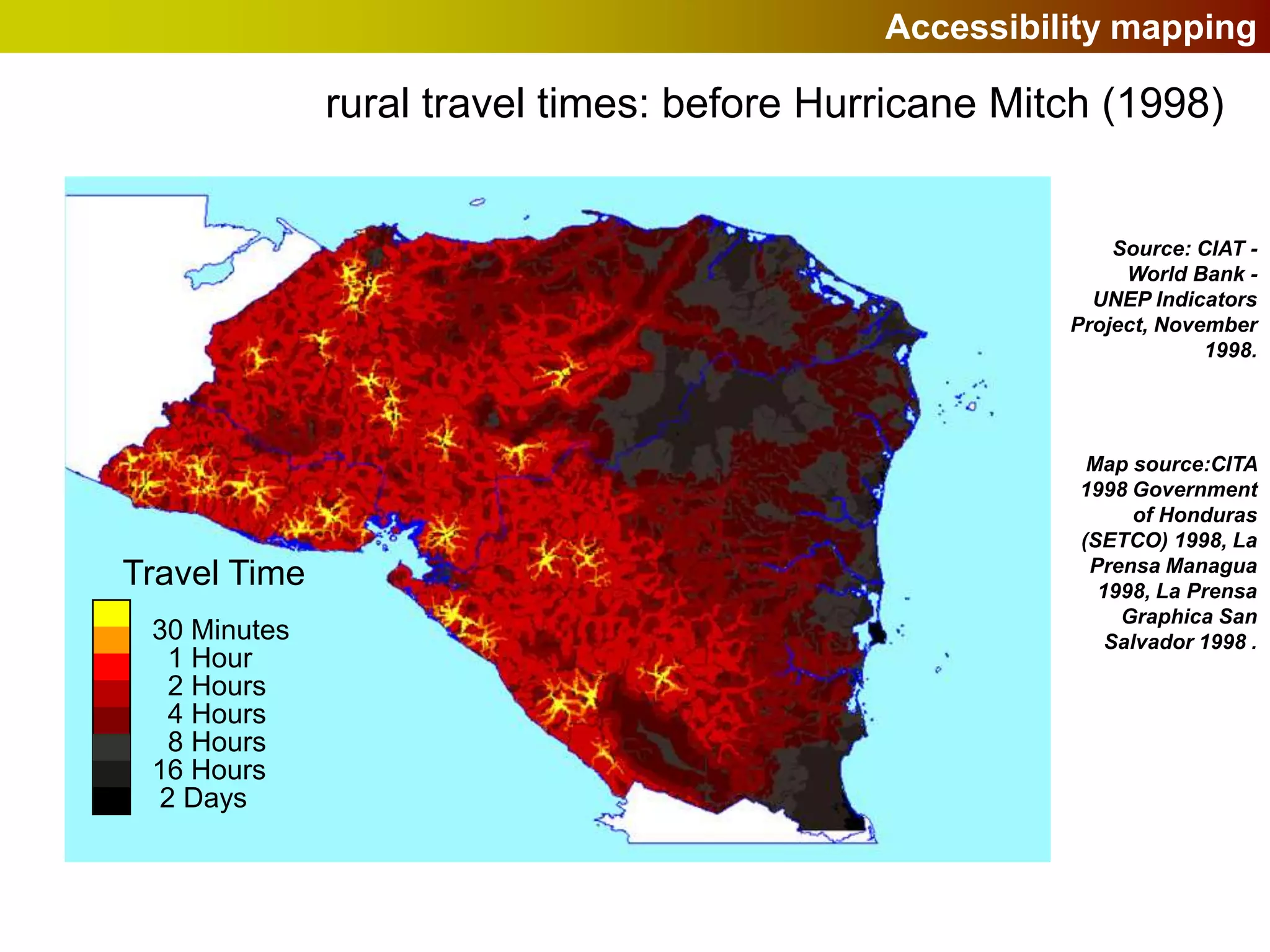 Accessibility mapping

              rural travel times: before Hurricane Mitch (1998)


                                                          Source: CIAT -
                                                           World Bank -
                                                        UNEP Indicators
                                                      Project, November
                                                                   1998.




                                                        Map source:CITA
                                                       1998 Government
                                                             of Honduras
                                                       (SETCO) 1998, La
                                                        Prensa Managua
Travel Time                                              1998, La Prensa
                                                           Graphica San
 30 Minutes                                               Salvador 1998 .
  1 Hour
  2 Hours
  4 Hours
  8 Hours
 16 Hours
 2 Days
 