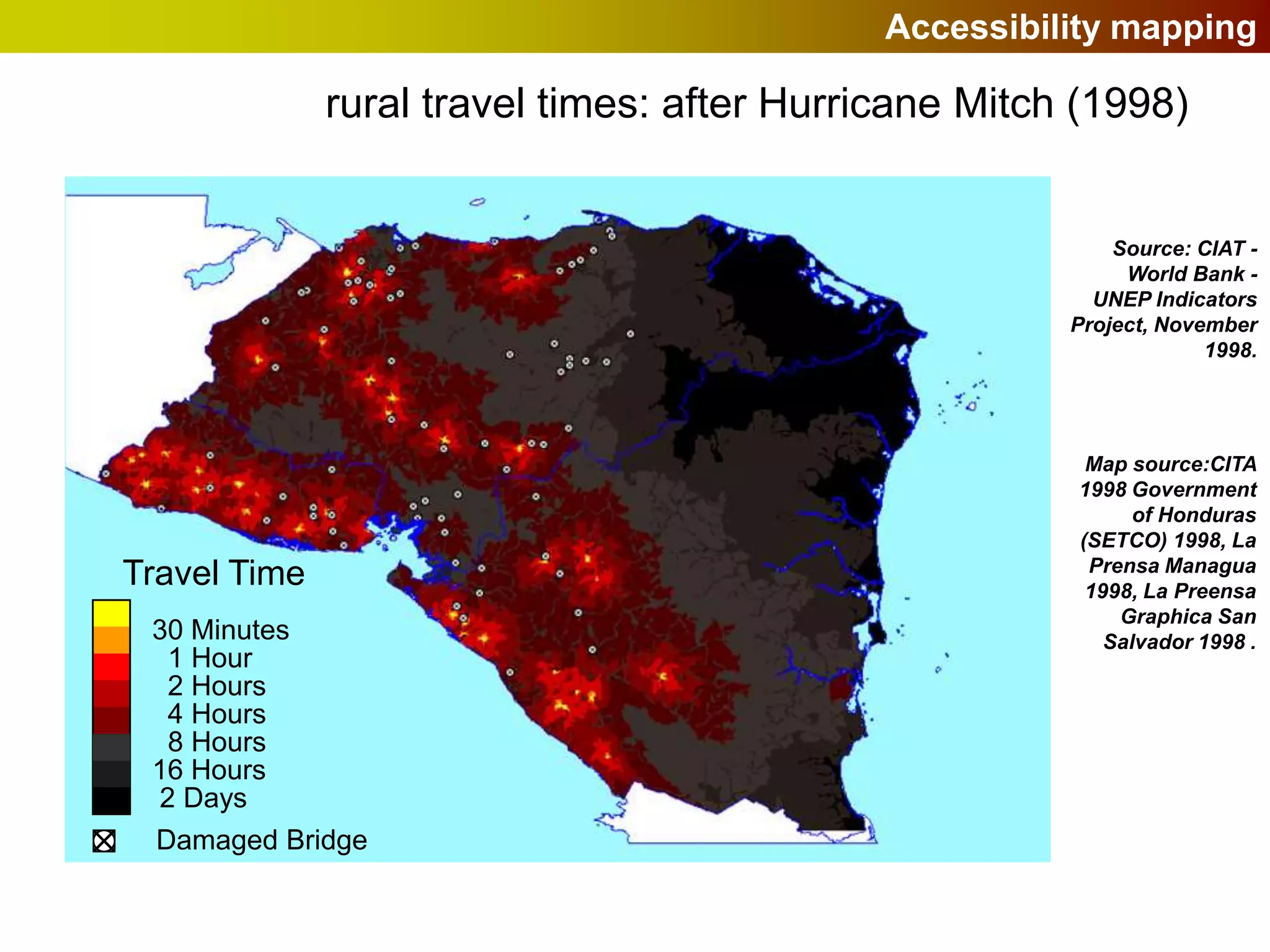 Accessibility mapping

              rural travel times: after Hurricane Mitch (1998)


                                                           Source: CIAT -
                                                            World Bank -
                                                         UNEP Indicators
                                                       Project, November
                                                                    1998.




                                                        Map source:CITA
                                                       1998 Government
                                                             of Honduras
                                                       (SETCO) 1998, La
                                                        Prensa Managua
Travel Time                                             1998, La Preensa
                                                           Graphica San
 30 Minutes                                               Salvador 1998 .
  1 Hour
  2 Hours
  4 Hours
  8 Hours
 16 Hours
 2 Days
 Damaged Bridge
 