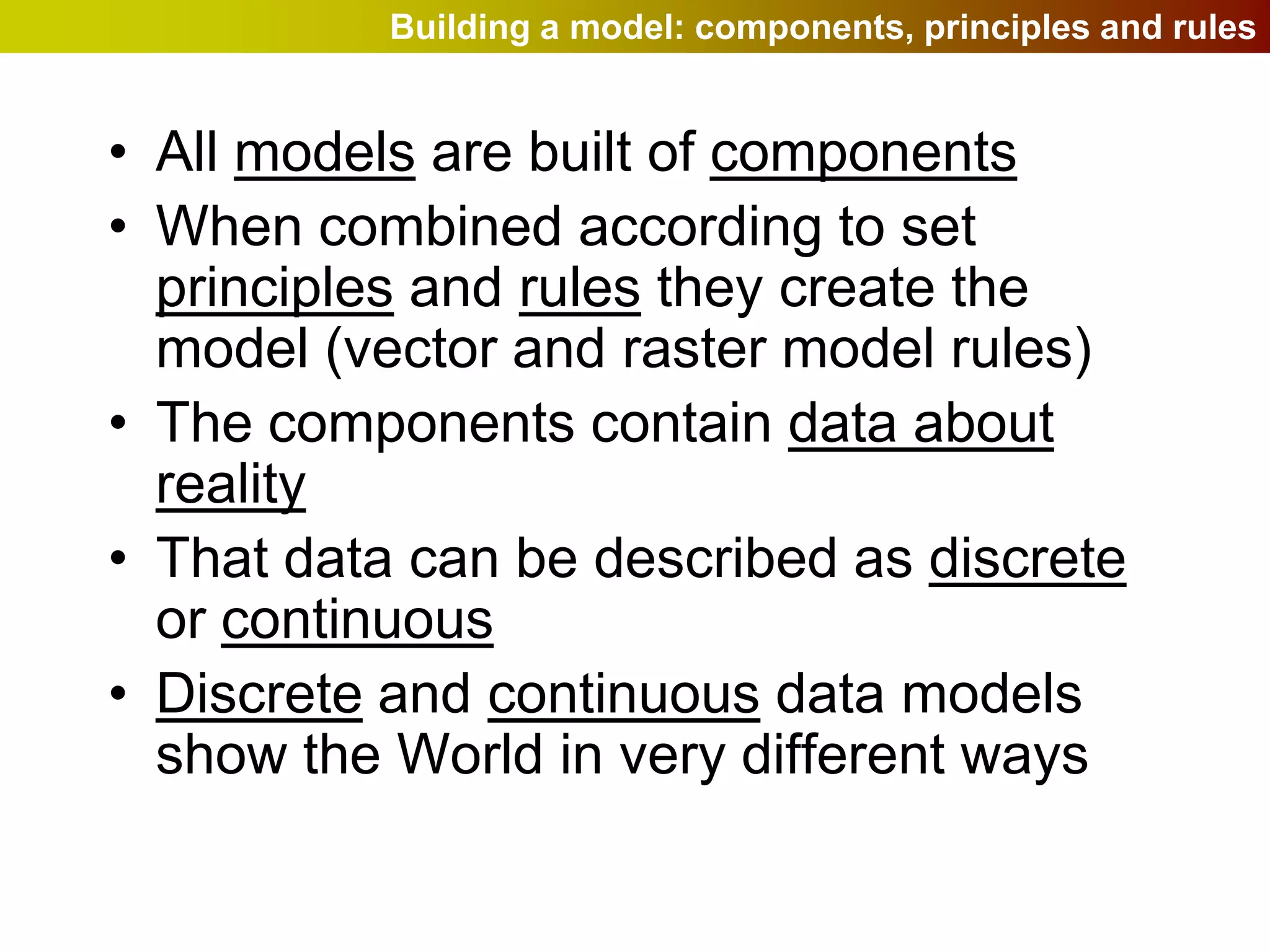 Building a model: components, principles and rules


• All models are built of components
• When combined according to set
  principles and rules they create the
  model (vector and raster model rules)
• The components contain data about
  reality
• That data can be described as discrete
  or continuous
• Discrete and continuous data models
  show the World in very different ways
 