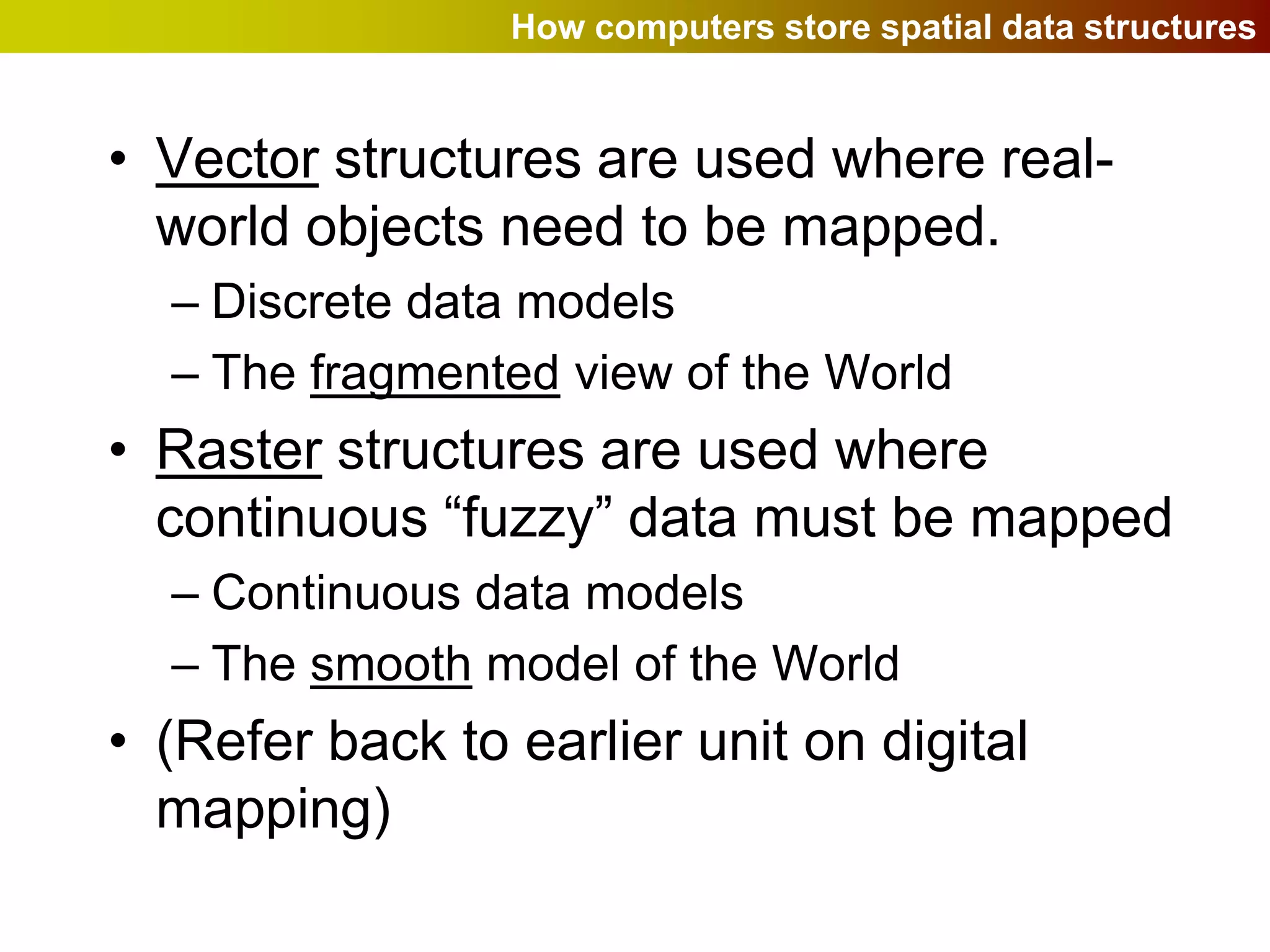 How computers store spatial data structures


• Vector structures are used where real-
  world objects need to be mapped.
  – Discrete data models
  – The fragmented view of the World
• Raster structures are used where
  continuous “fuzzy” data must be mapped
  – Continuous data models
  – The smooth model of the World
• (Refer back to earlier unit on digital
  mapping)
 
