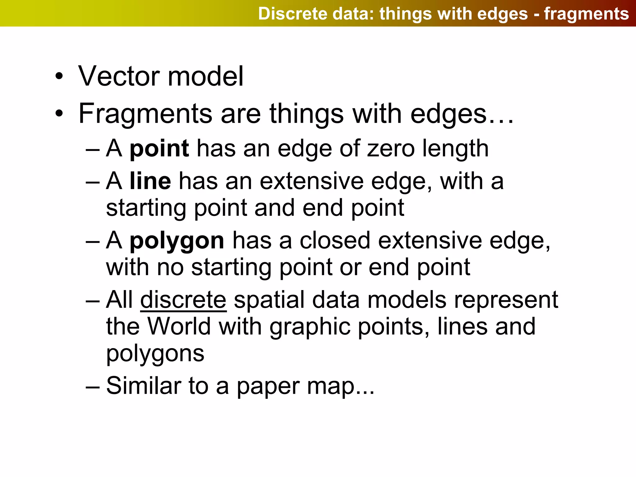 Discrete data: things with edges - fragments


• Vector model
• Fragments are things with edges…
  – A point has an edge of zero length
  – A line has an extensive edge, with a
    starting point and end point
  – A polygon has a closed extensive edge,
    with no starting point or end point
  – All discrete spatial data models represent
    the World with graphic points, lines and
    polygons
  – Similar to a paper map...
 