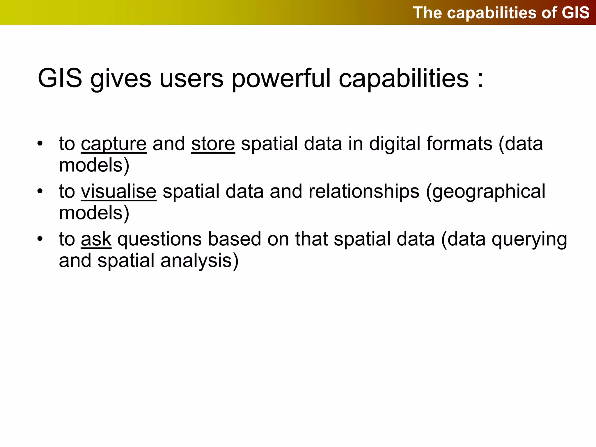 The capabilities of GIS



GIS gives users powerful capabilities :

• to capture and store spatial data in digital formats (data
  models)
• to visualise spatial data and relationships (geographical
  models)
• to ask questions based on that spatial data (data querying
  and spatial analysis)
 