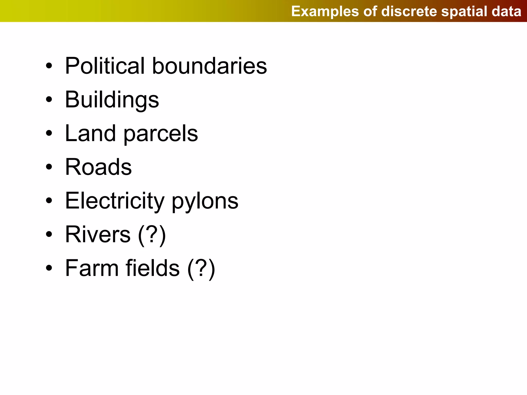 Examples of discrete spatial data


•   Political boundaries
•   Buildings
•   Land parcels
•   Roads
•   Electricity pylons
•   Rivers (?)
•   Farm fields (?)
 