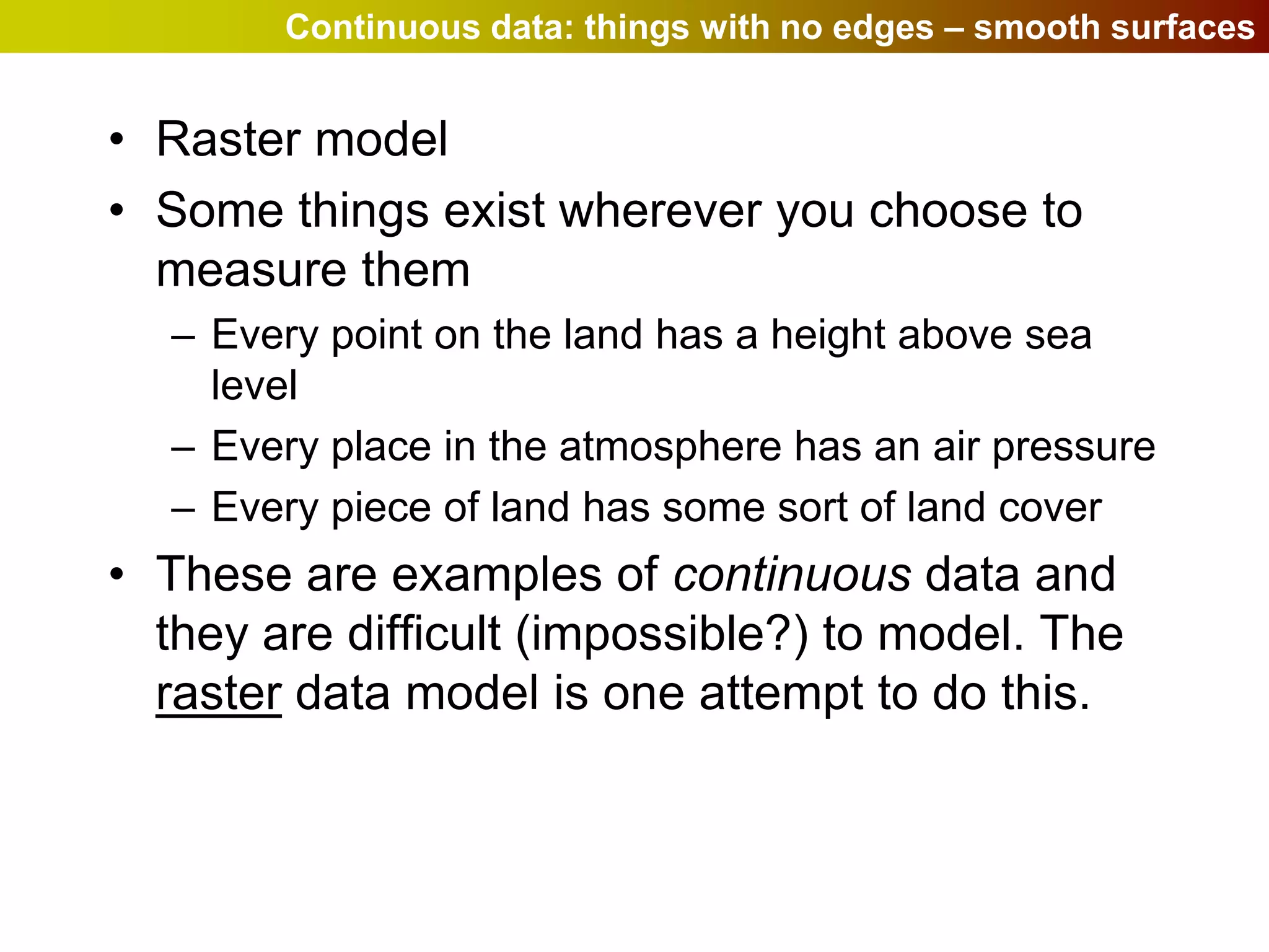 Continuous data: things with no edges – smooth surfaces


• Raster model
• Some things exist wherever you choose to
  measure them
  – Every point on the land has a height above sea
    level
  – Every place in the atmosphere has an air pressure
  – Every piece of land has some sort of land cover
• These are examples of continuous data and
  they are difficult (impossible?) to model. The
  raster data model is one attempt to do this.
 
