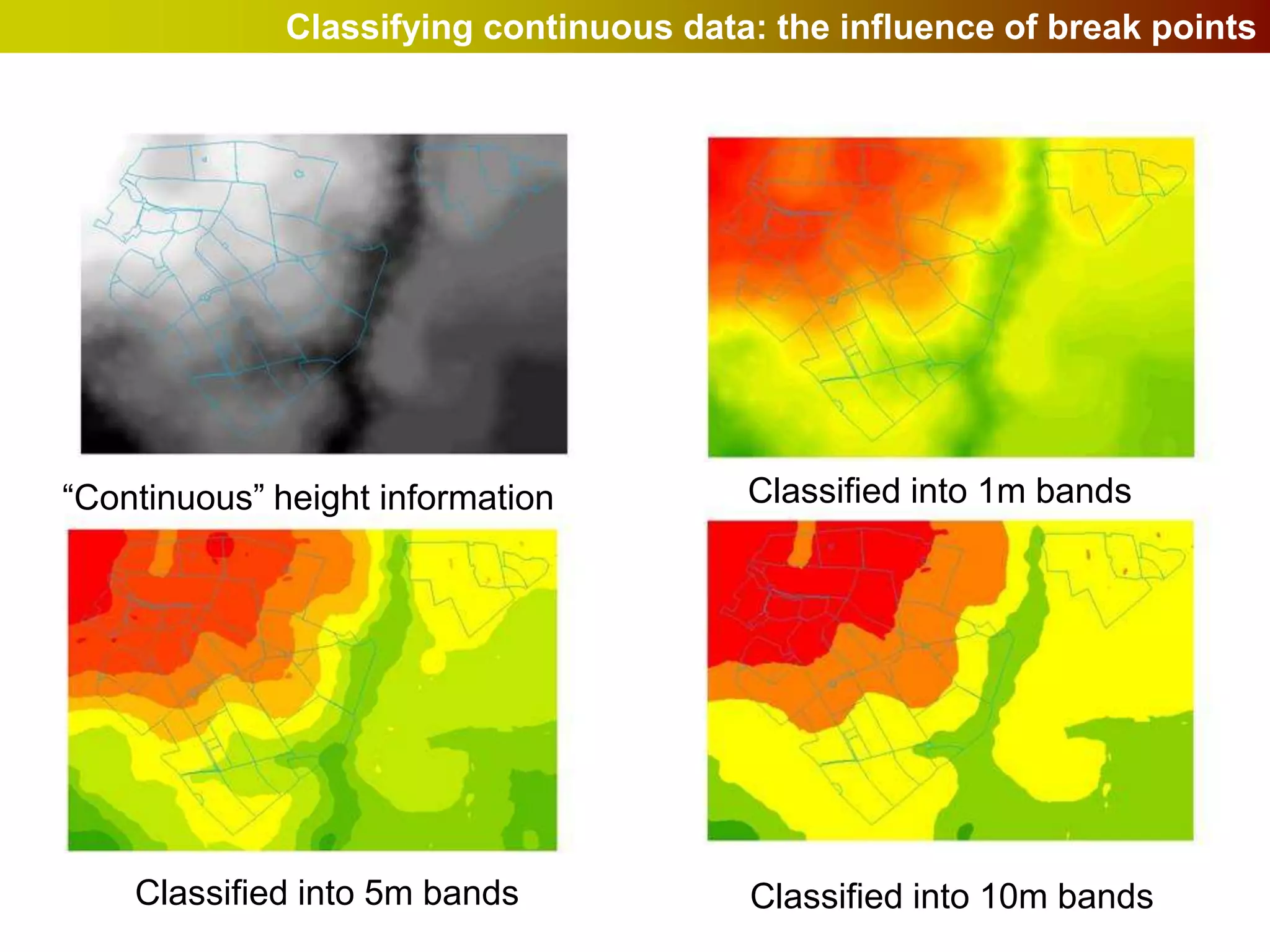 Classifying continuous data: the influence of break points




“Continuous” height information          Classified into 1m bands




    Classified into 5m bands             Classified into 10m bands
 