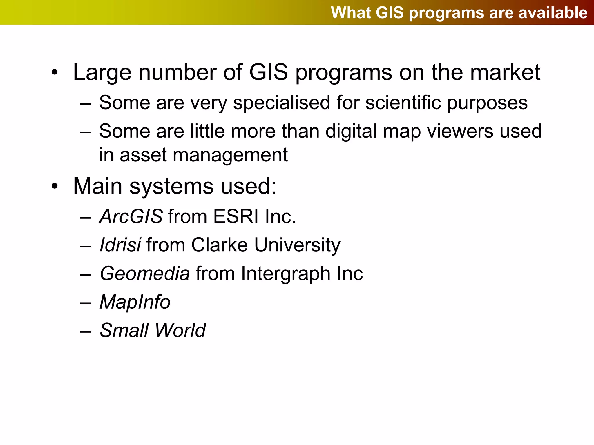 What GIS programs are available


• Large number of GIS programs on the market
  – Some are very specialised for scientific purposes
  – Some are little more than digital map viewers used
    in asset management
• Main systems used:
  –   ArcGIS from ESRI Inc.
  –   Idrisi from Clarke University
  –   Geomedia from Intergraph Inc
  –   MapInfo
  –   Small World
 