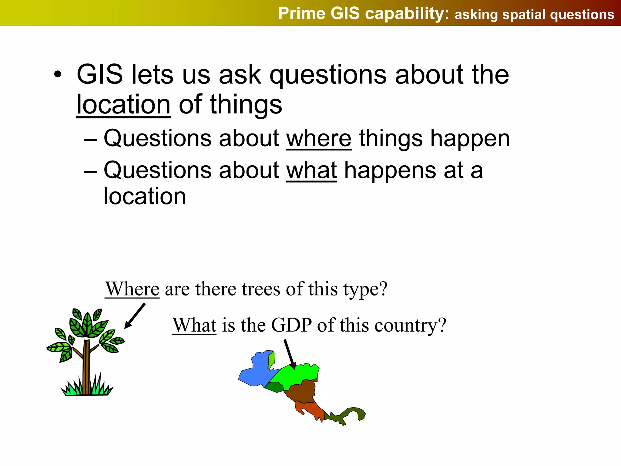Prime GIS capability: asking spatial questions


• GIS lets us ask questions about the
  location of things
  – Questions about where things happen
  – Questions about what happens at a
    location


    Where are there trees of this type?
            What is the GDP of this country?
 