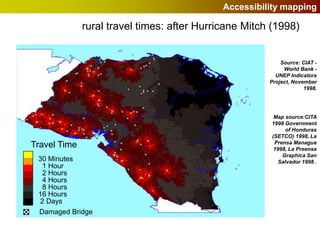 Accessibility mapping

              rural travel times: after Hurricane Mitch (1998)


                                                           Source: CIAT -
                                                            World Bank -
                                                         UNEP Indicators
                                                       Project, November
                                                                    1998.




                                                        Map source:CITA
                                                       1998 Government
                                                             of Honduras
                                                       (SETCO) 1998, La
                                                        Prensa Managua
Travel Time                                             1998, La Preensa
                                                           Graphica San
 30 Minutes                                               Salvador 1998 .
  1 Hour
  2 Hours
  4 Hours
  8 Hours
 16 Hours
 2 Days
 Damaged Bridge
 