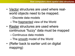 How computers store spatial data structures


• Vector structures are used where real-
  world objects need to be mapped.
  – Discrete data models
  – The fragmented view of the World
• Raster structures are used where
  continuous “fuzzy” data must be mapped
  – Continuous data models
  – The smooth model of the World
• (Refer back to earlier unit on digital
  mapping)
 