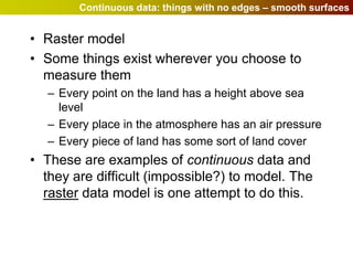 Continuous data: things with no edges – smooth surfaces


• Raster model
• Some things exist wherever you choose to
  measure them
  – Every point on the land has a height above sea
    level
  – Every place in the atmosphere has an air pressure
  – Every piece of land has some sort of land cover
• These are examples of continuous data and
  they are difficult (impossible?) to model. The
  raster data model is one attempt to do this.
 