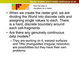 Raster models aren’t really continuous at all…
                   How the data is
                   visualised as a raster

• When we create the raster grid, we are
  dividing the World into discrete cells and
  assigning single values to each. There
  is a hard, discrete boundary around
  each cell-fragments
• Are there any genuinely continuous
  data models?
  – They are working on it, warped surfaces
    and TINs (triangulated irregular networks)
    are possibilities but they have their own
    problems.
 