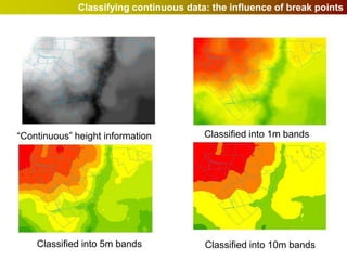 Classifying continuous data: the influence of break points




“Continuous” height information          Classified into 1m bands




    Classified into 5m bands             Classified into 10m bands
 