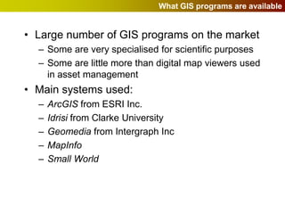 What GIS programs are available


• Large number of GIS programs on the market
  – Some are very specialised for scientific purposes
  – Some are little more than digital map viewers used
    in asset management
• Main systems used:
  –   ArcGIS from ESRI Inc.
  –   Idrisi from Clarke University
  –   Geomedia from Intergraph Inc
  –   MapInfo
  –   Small World
 