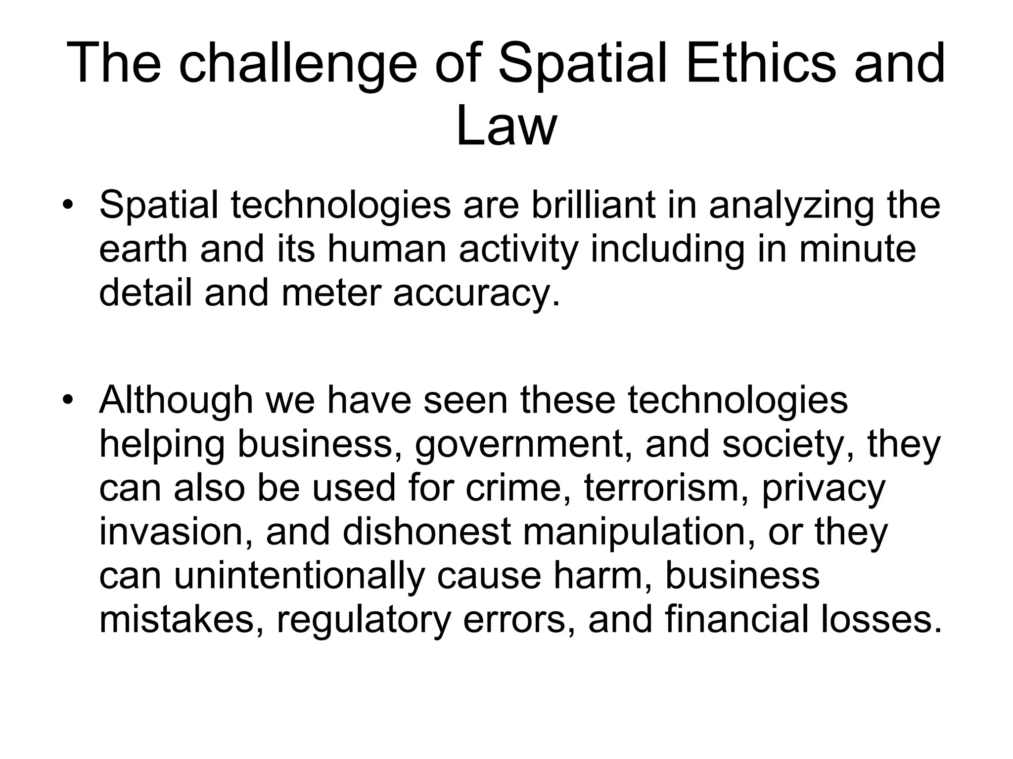 The challenge of Spatial Ethics and Law Spatial technologies are brilliant in analyzing the earth and its human activity including in minute detail and meter accuracy.  Although we have seen these technologies helping business, government, and society, they can also be used for crime, terrorism, privacy invasion, and dishonest manipulation, or they can unintentionally cause harm, business mistakes, regulatory errors, and financial losses.  