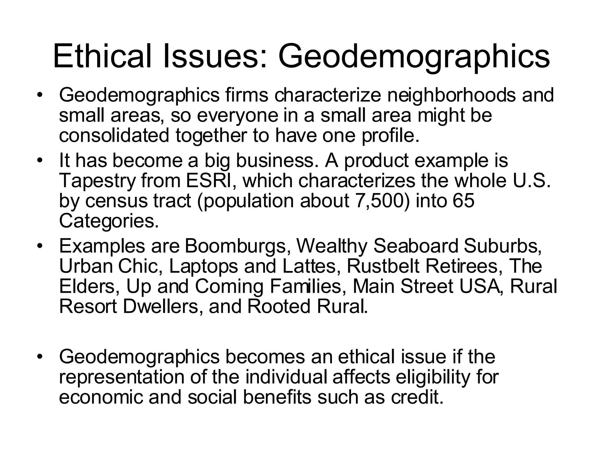 Ethical Issues: Geodemographics Geodemographics firms characterize neighborhoods and small areas, so everyone in a small area might be consolidated together to have one profile.  It has become a big business. A product example is Tapestry from ESRI, which characterizes the whole U.S. by census tract (population about 7,500) into 65 Categories.  Examples are Boomburgs, Wealthy Seaboard Suburbs, Urban Chic, Laptops and Lattes, Rustbelt Retirees, The Elders, Up and Coming Families, Main Street USA, Rural Resort Dwellers, and Rooted Rural. Geodemographics becomes an ethical issue if the representation of the individual affects eligibility for economic and social benefits such as credit. 