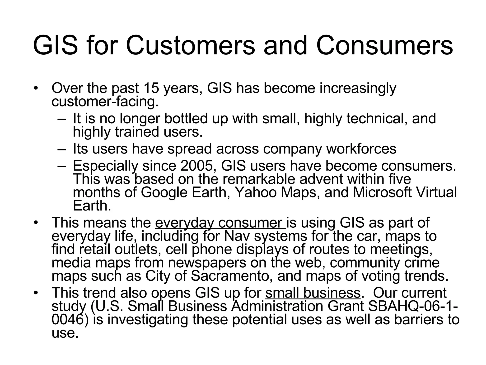 GIS for Customers and Consumers Over the past 15 years, GIS has become increasingly customer-facing.  It is no longer bottled up with small, highly technical, and highly trained users. Its users have spread across company workforces Especially since 2005, GIS users have become consumers.  This was based on the remarkable advent within five months of Google Earth, Yahoo Maps, and Microsoft Virtual Earth.  This means the  everyday consumer  is using GIS as part of everyday life, including for Nav systems for the car, maps to find retail outlets, cell phone displays of routes to meetings, media maps from newspapers on the web, community crime maps such as City of Sacramento, and maps of voting trends. This trend also opens GIS up for  small business .  Our current study (U.S. Small Business Administration Grant SBAHQ-06-1-0046) is investigating these potential uses as well as barriers to use.  