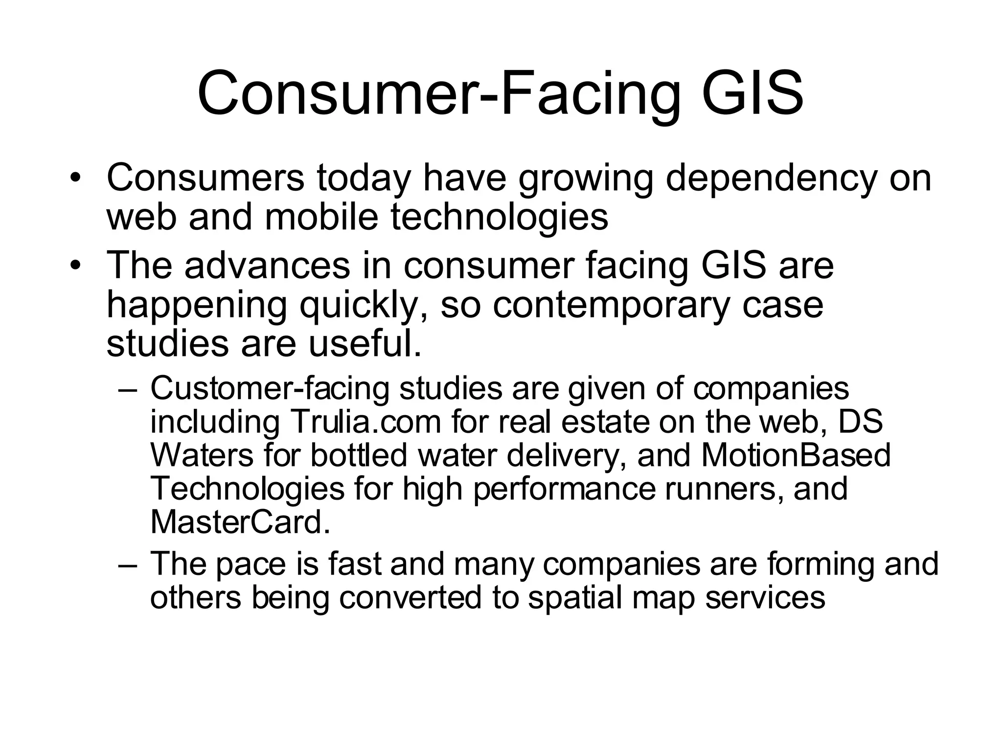 Consumer-Facing GIS Consumers today have growing dependency on web and mobile technologies The advances in consumer facing GIS are happening quickly, so contemporary case studies are useful. Customer-facing studies are given of companies including Trulia.com for real estate on the web, DS Waters for bottled water delivery, and MotionBased Technologies for high performance runners, and MasterCard. The pace is fast and many companies are forming and others being converted to spatial map services  