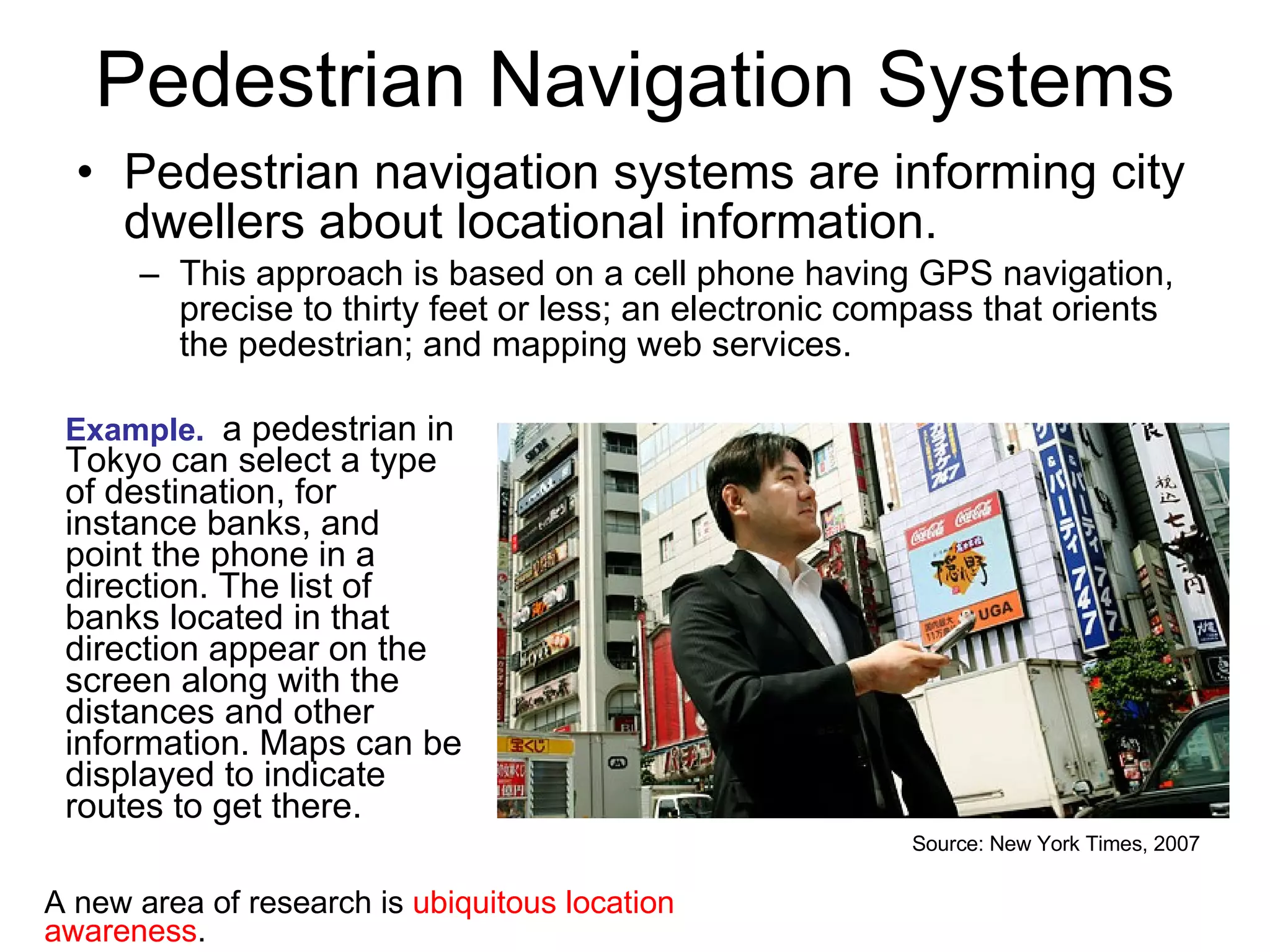Pedestrian Navigation Systems Pedestrian navigation systems are informing city dwellers about locational information.  This approach is based on a cell phone having GPS navigation, precise to thirty feet or less; an electronic compass that orients the pedestrian; and mapping web services.  Example.   a pedestrian in Tokyo can select a type of destination, for instance banks, and point the phone in a direction. The list of banks located in that direction appear on the screen along with the distances and other information. Maps can be displayed to indicate routes to get there.  Source: New York Times, 2007 A new area of research is  ubiquitous location awareness . 