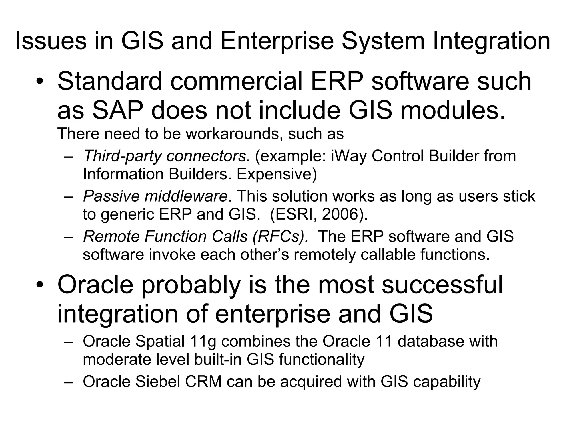 Issues in GIS and Enterprise System Integration Standard commercial ERP software such as SAP does not include GIS modules.  There need to be workarounds, such as Third-party connectors . (example: iWay Control Builder from Information Builders. Expensive) Passive middleware . This solution works as long as users stick to generic ERP and GIS.  (ESRI, 2006). Remote Function Calls (RFCs).   The ERP software and GIS software invoke each other’s remotely callable functions. Oracle probably is the most successful integration of enterprise and GIS Oracle Spatial 11g combines the Oracle 11 database with moderate level built-in GIS functionality Oracle Siebel CRM can be acquired with GIS capability 