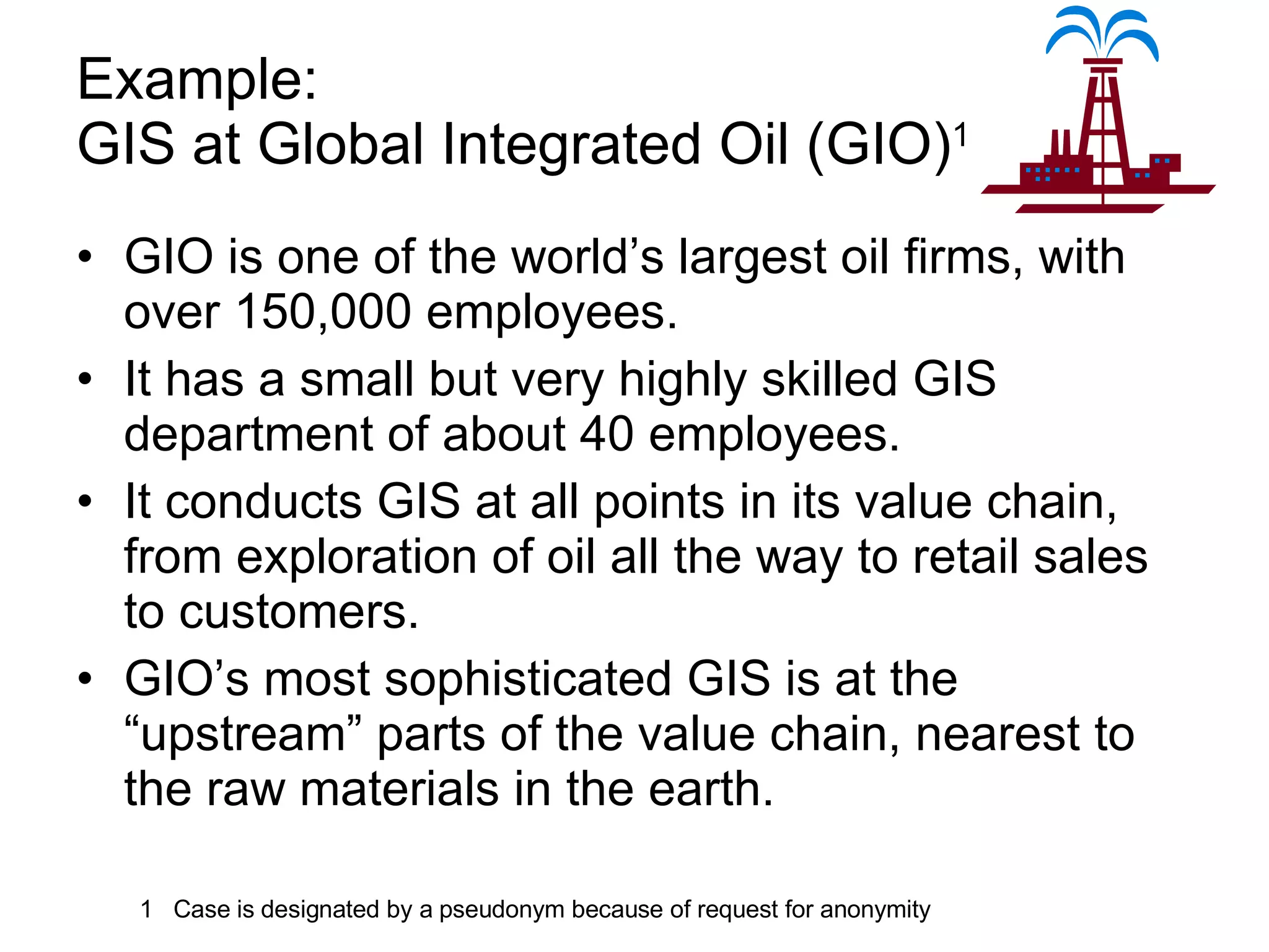Example:  GIS at Global Integrated Oil (GIO) 1 GIO is one of the world’s largest oil firms, with over 150,000 employees. It has a small but very highly skilled GIS department of about 40 employees. It conducts GIS at all points in its value chain, from exploration of oil all the way to retail sales to customers. GIO’s most sophisticated GIS is at the “upstream” parts of the value chain, nearest to the raw materials in the earth.  1  Case is designated by a pseudonym because of request for anonymity 