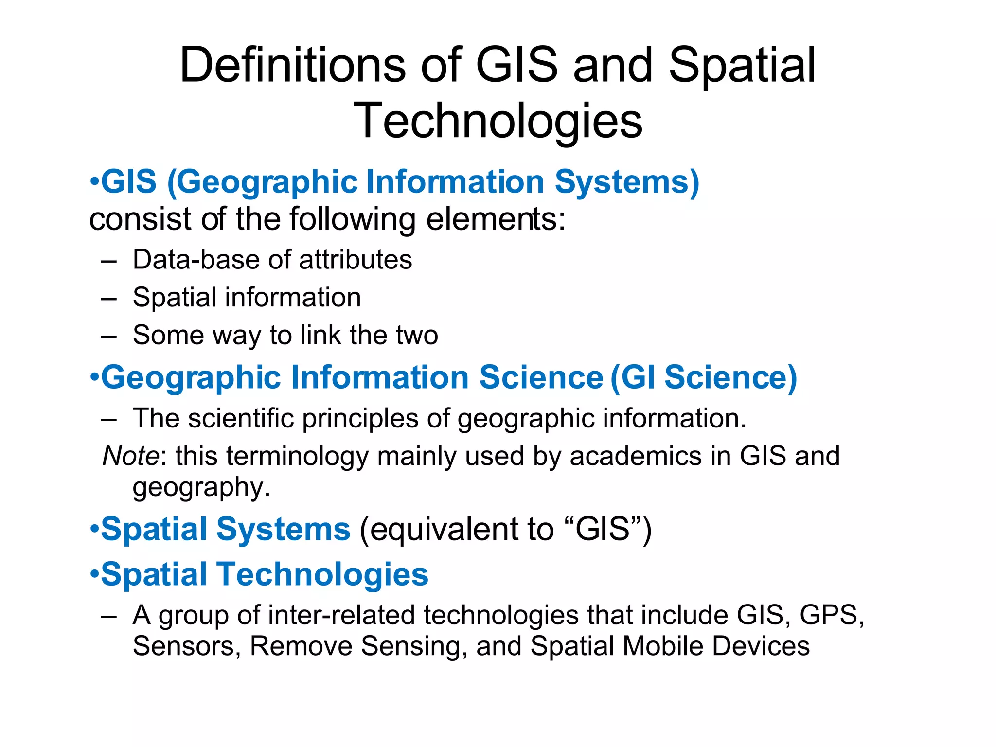 Definitions of GIS and Spatial Technologies GIS (Geographic Information Systems)  consist of the following elements: Data-base of attributes Spatial information Some way to link the two Geographic Information Science (GI Science) The scientific principles of geographic information. Note : this terminology mainly used by academics in GIS and geography. Spatial Systems  (equivalent to “GIS”) Spatial Technologies A group of inter-related technologies that include GIS, GPS, Sensors, Remove Sensing, and Spatial Mobile Devices 