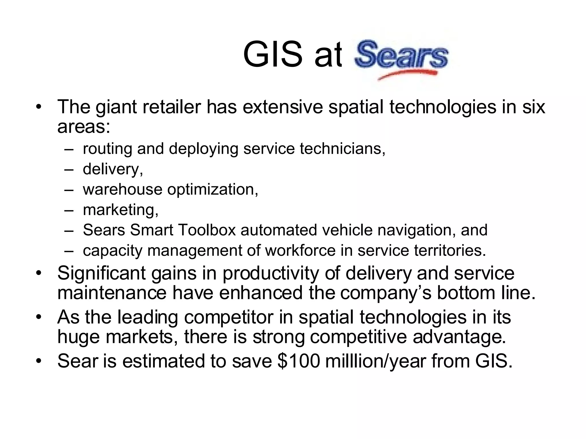 GIS at The giant retailer has extensive spatial technologies in six areas:  routing and deploying service technicians,  delivery,  warehouse optimization,  marketing,  Sears Smart Toolbox automated vehicle navigation, and  capacity management of workforce in service territories. Significant gains in productivity of delivery and service maintenance have enhanced the company’s bottom line.  As the leading competitor in spatial technologies in its huge markets, there is strong competitive advantage. Sear is estimated to save $100 milllion/year from GIS. 