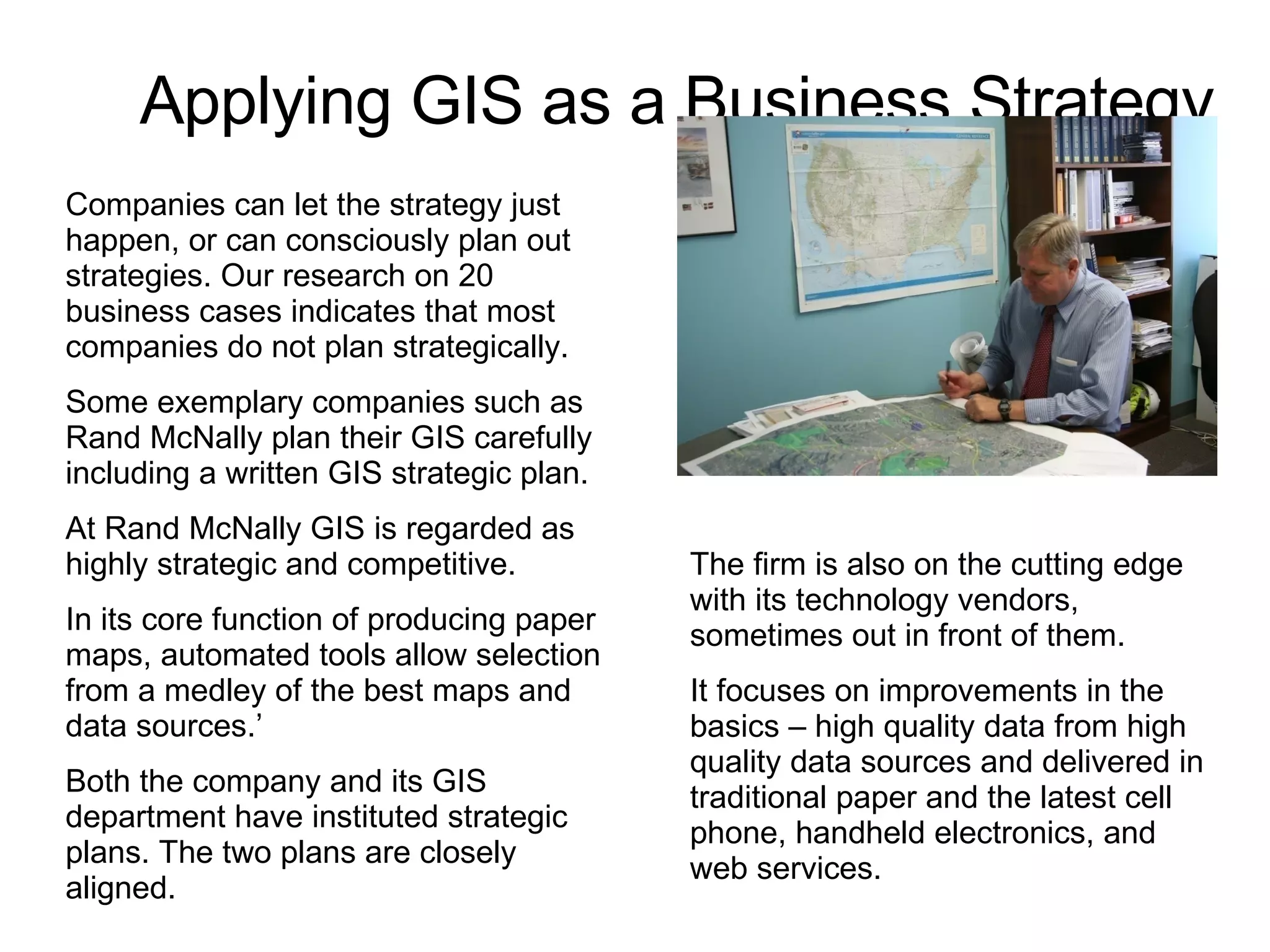 Applying GIS as a Business Strategy Companies can let the strategy just happen, or can consciously plan out strategies. Our research on 20 business cases indicates that most companies do not plan strategically. Some exemplary companies such as Rand McNally plan their GIS carefully including a written GIS strategic plan. At Rand McNally GIS is regarded as highly strategic and competitive. In its core function of producing paper maps, automated tools allow selection from a medley of the best maps and data sources.’ Both the company and its GIS department have instituted strategic plans. The two plans are closely aligned. The firm is also on the cutting edge with its technology vendors, sometimes out in front of them. It focuses on improvements in the basics – high quality data from high quality data sources and delivered in traditional paper and the latest cell phone, handheld electronics, and web services. 