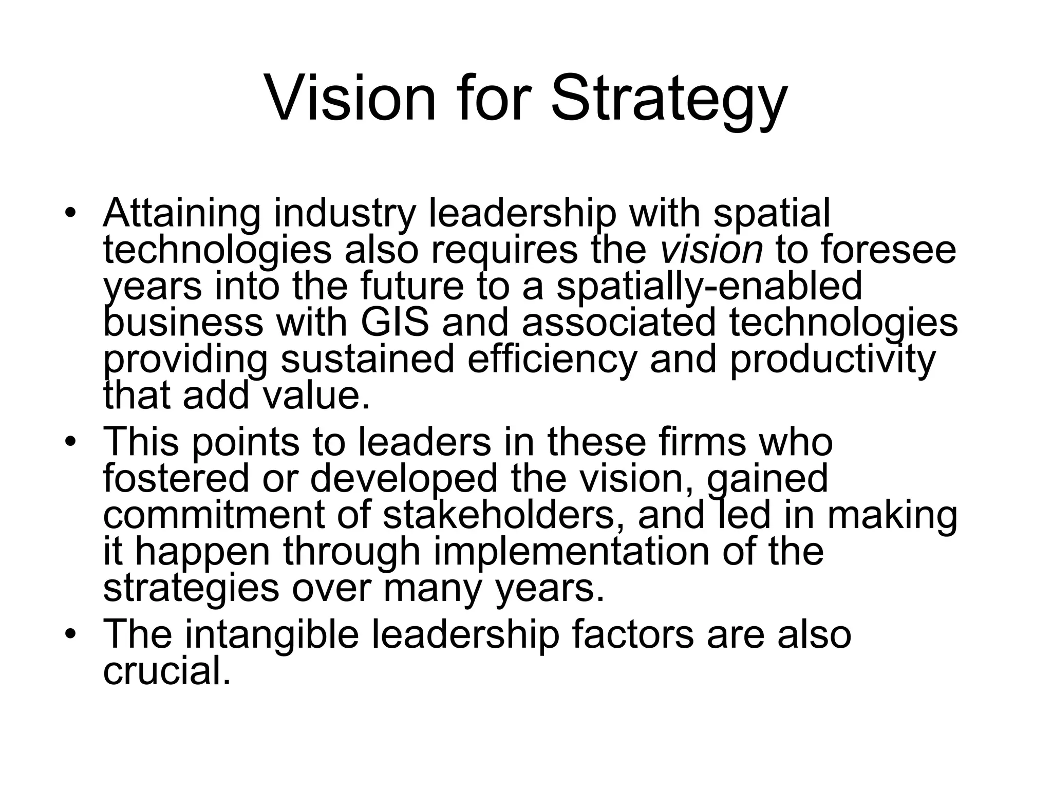 Vision for Strategy Attaining industry leadership with spatial technologies also requires the  vision  to foresee years into the future to a spatially-enabled business with GIS and associated technologies providing sustained efficiency and productivity that add value.  This points to leaders in these firms who fostered or developed the vision, gained commitment of stakeholders, and led in making it happen through implementation of the strategies over many years.  The intangible leadership factors are also crucial.  