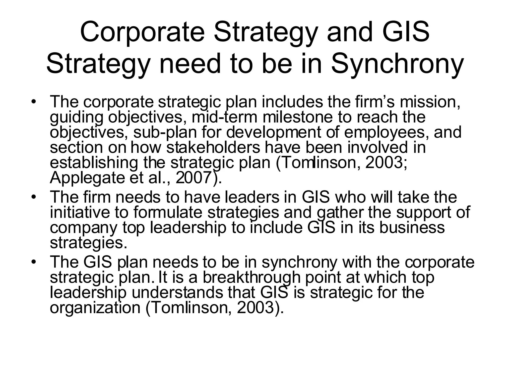 Corporate Strategy and GIS Strategy need to be in Synchrony The corporate strategic plan includes the firm’s mission, guiding objectives, mid-term milestone to reach the objectives, sub-plan for development of employees, and section on how stakeholders have been involved in establishing the strategic plan (Tomlinson, 2003; Applegate et al., 2007).  The firm needs to have leaders in GIS who will take the initiative to formulate strategies and gather the support of company top leadership to include GIS in its business strategies.  The GIS plan needs to be in synchrony with the corporate strategic plan. It is a breakthrough point at which top leadership understands that GIS is strategic for the organization (Tomlinson, 2003).  
