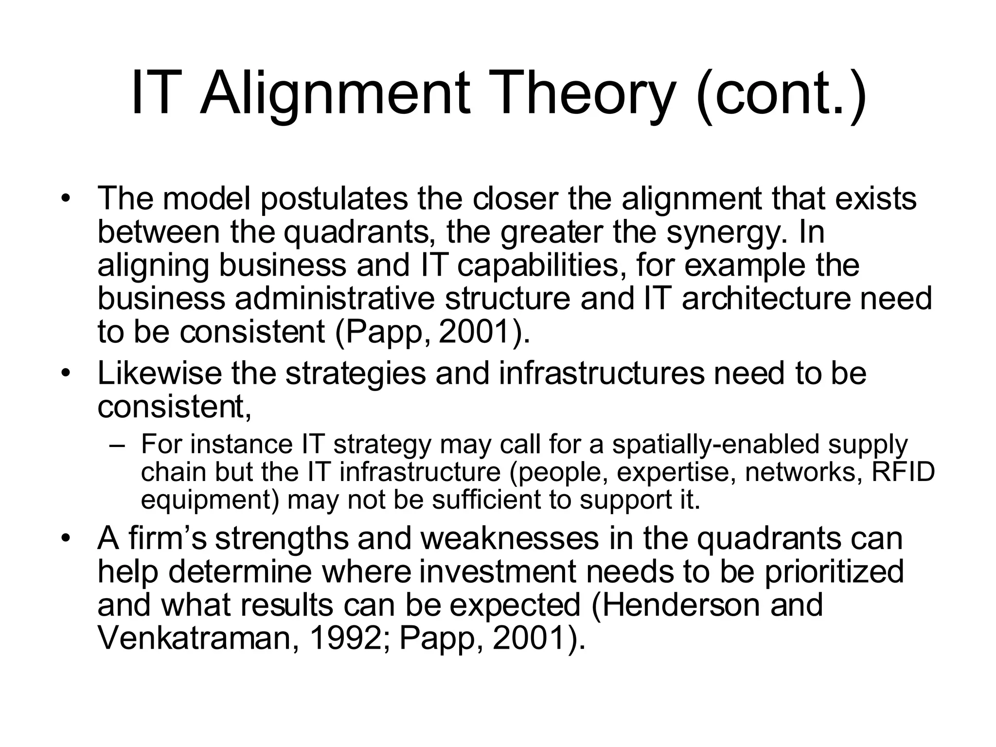 IT Alignment Theory (cont.) The model postulates the closer the alignment that exists between the quadrants, the greater the synergy. In aligning business and IT capabilities, for example the business administrative structure and IT architecture need to be consistent (Papp, 2001).  Likewise the strategies and infrastructures need to be consistent,  For instance IT strategy may call for a spatially-enabled supply chain but the IT infrastructure (people, expertise, networks, RFID equipment) may not be sufficient to support it.  A firm’s strengths and weaknesses in the quadrants can help determine where investment needs to be prioritized and what results can be expected (Henderson and Venkatraman, 1992; Papp, 2001).  