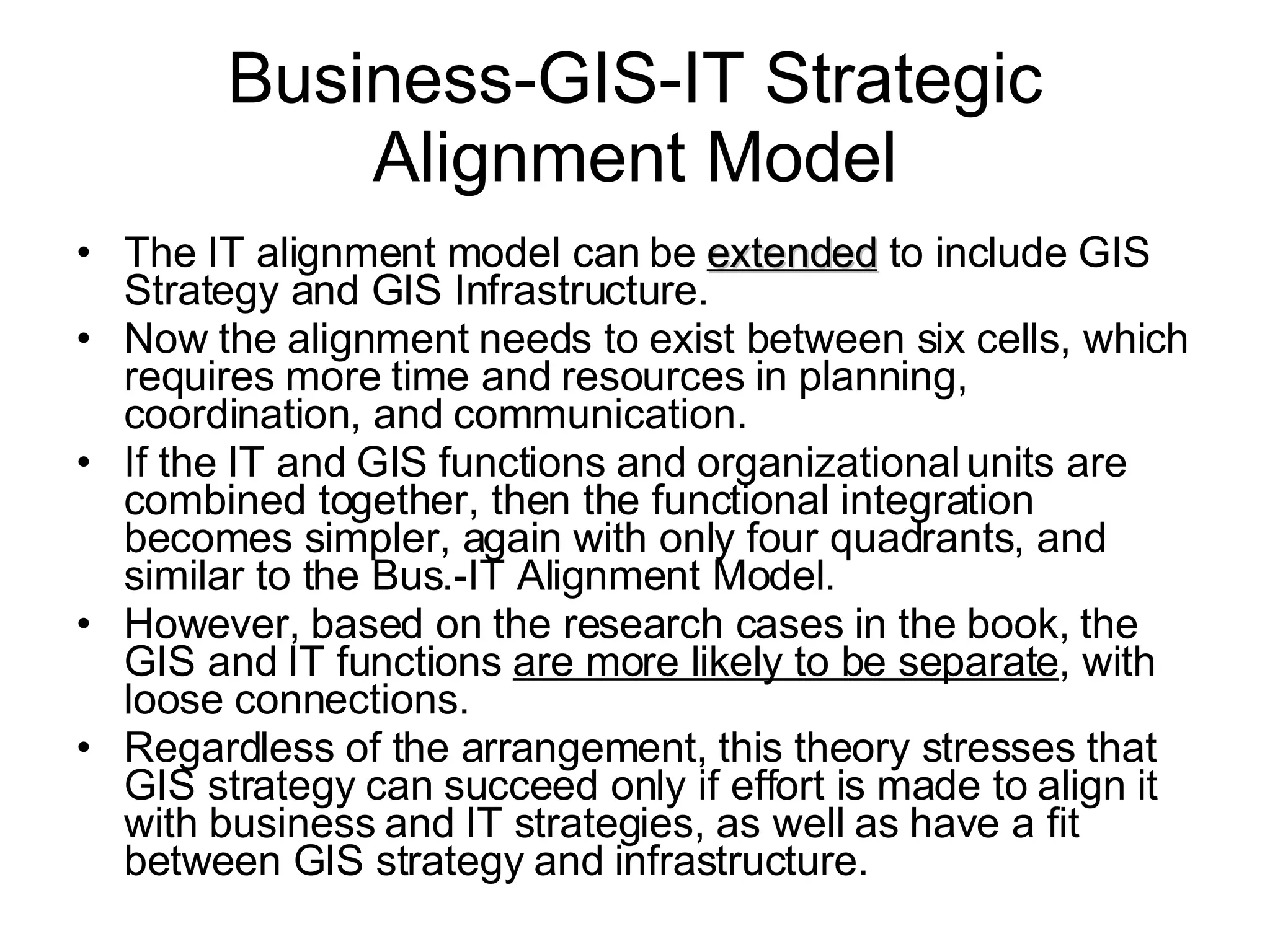 The IT alignment model can be  extended  to include GIS Strategy and GIS Infrastructure.  Now the alignment needs to exist between six cells, which requires more time and resources in planning, coordination, and communication.  If the IT and GIS functions and organizational units are combined together, then the functional integration becomes simpler, again with only four quadrants, and similar to the Bus.-IT Alignment Model. However, based on the research cases in the book, the GIS and IT functions  are more likely to be separate , with loose connections.  Regardless of the arrangement, this theory stresses that GIS strategy can succeed only if effort is made to align it with business and IT strategies, as well as have a fit between GIS strategy and infrastructure. Business-GIS-IT Strategic Alignment Model 