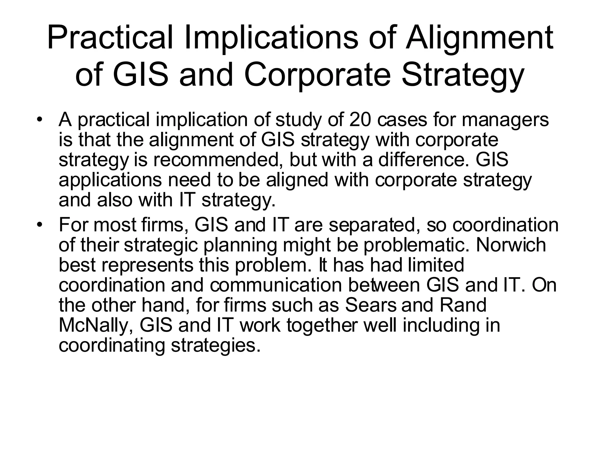 Practical Implications of Alignment of GIS and Corporate Strategy A practical implication of study of 20 cases for managers is that the alignment of GIS strategy with corporate strategy is recommended, but with a difference. GIS applications need to be aligned with corporate strategy and also with IT strategy.  For most firms, GIS and IT are separated, so coordination of their strategic planning might be problematic. Norwich best represents this problem. It has had limited coordination and communication between GIS and IT. On the other hand, for firms such as Sears and Rand McNally, GIS and IT work together well including in coordinating strategies.  