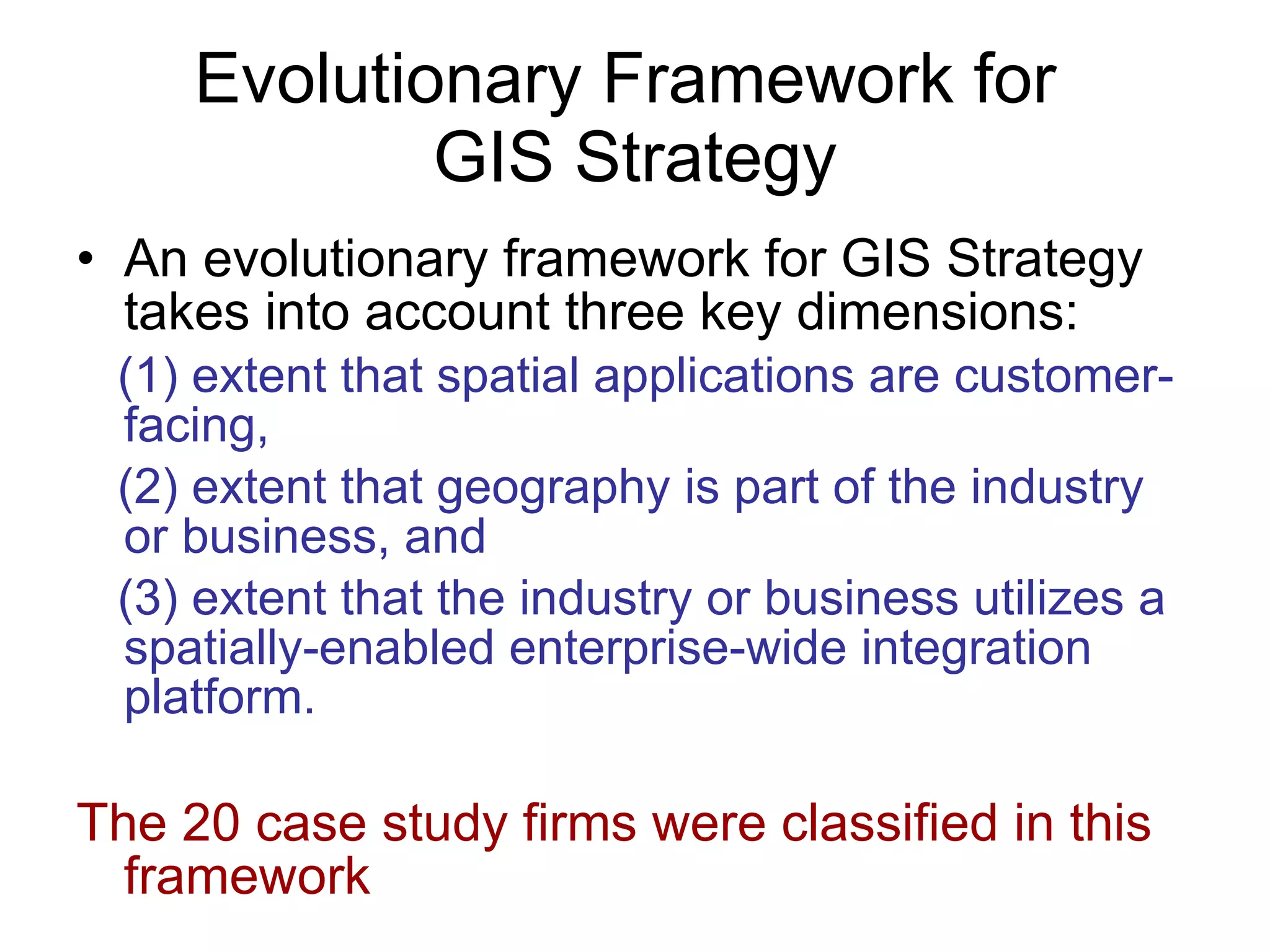Evolutionary Framework for  GIS Strategy An evolutionary framework for GIS Strategy takes into account three key dimensions:  (1) extent that spatial applications are customer-facing,  (2) extent that geography is part of the industry or business, and  (3) extent that the industry or business utilizes a spatially-enabled enterprise-wide integration platform.  The 20 case study firms were classified in this framework 