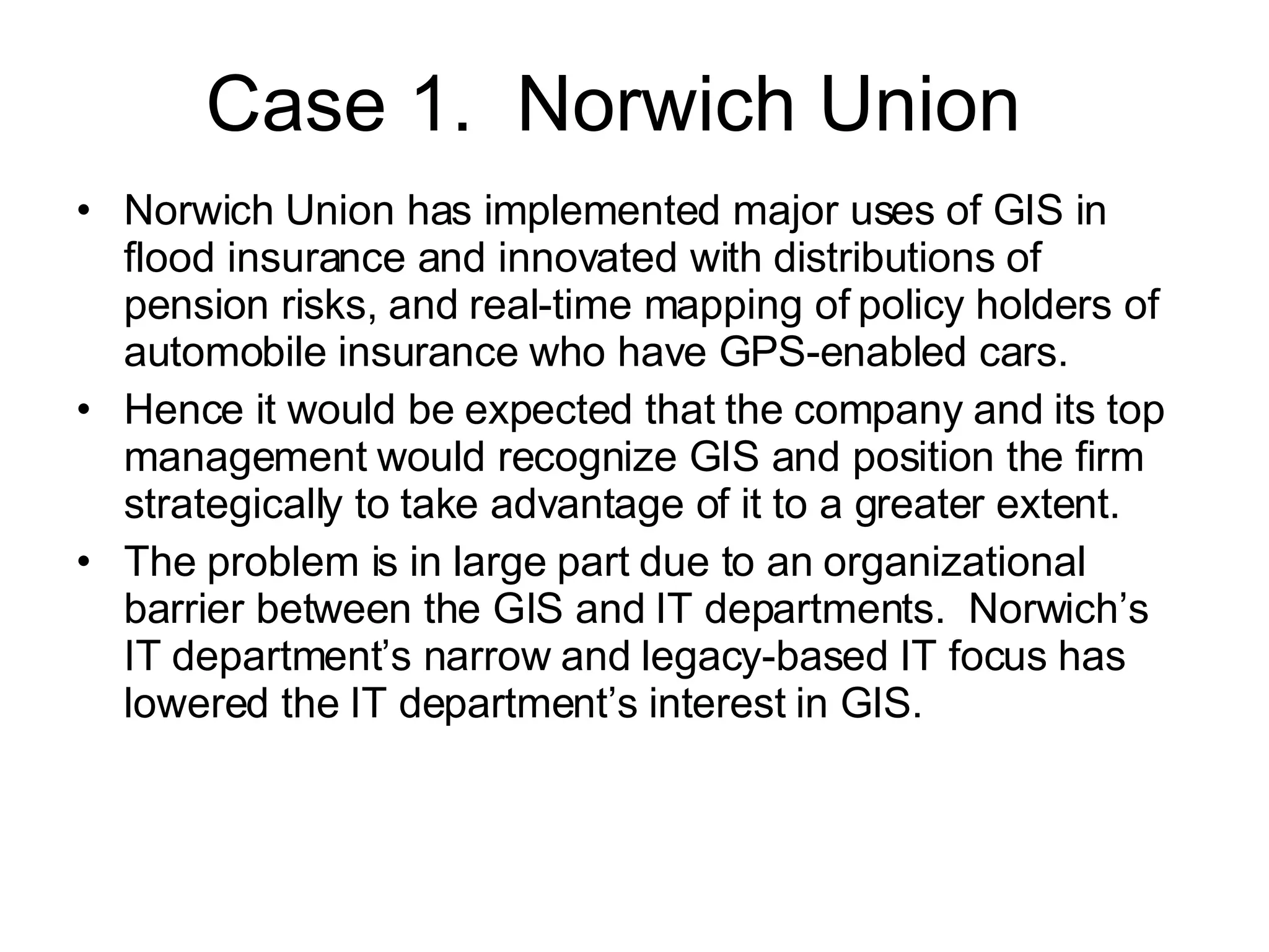 Case 1.  Norwich Union Norwich Union has implemented major uses of GIS in flood insurance and innovated with distributions of pension risks, and real-time mapping of policy holders of automobile insurance who have GPS-enabled cars.  Hence it would be expected that the company and its top management would recognize GIS and position the firm strategically to take advantage of it to a greater extent. The problem is in large part due to an organizational barrier between the GIS and IT departments.  Norwich’s IT department’s narrow and legacy-based IT focus has lowered the IT department’s interest in GIS. 