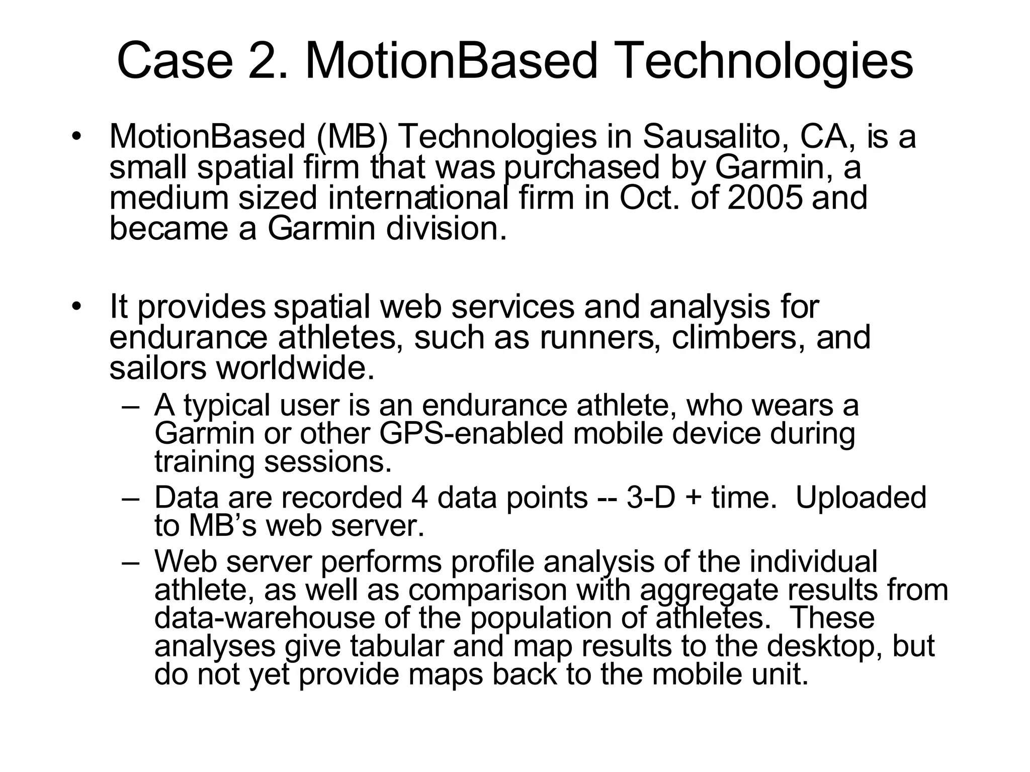 Case 2. MotionBased Technologies MotionBased (MB) Technologies in Sausalito, CA, is a small spatial firm that was purchased by Garmin, a medium sized international firm in Oct. of 2005 and became a Garmin division. It provides spatial web services and analysis for endurance athletes, such as runners, climbers, and sailors worldwide. A typical user is an endurance athlete, who wears a Garmin or other GPS-enabled mobile device during training sessions. Data are recorded 4 data points -- 3-D + time.  Uploaded to MB’s web server.  Web server performs profile analysis of the individual athlete, as well as comparison with aggregate results from data-warehouse of the population of athletes.  These analyses give tabular and map results to the desktop, but do not yet provide maps back to the mobile unit. 