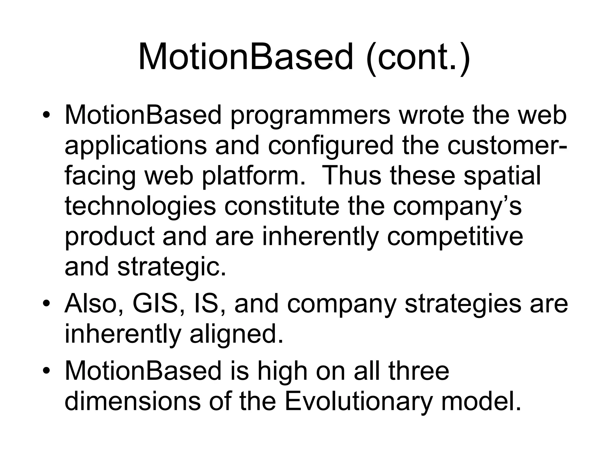 MotionBased (cont.) MotionBased programmers wrote the web applications and configured the customer-facing web platform.  Thus these spatial technologies constitute the company’s product and are inherently competitive and strategic.  Also, GIS, IS, and company strategies are inherently aligned. MotionBased is high on all three dimensions of the Evolutionary model. 
