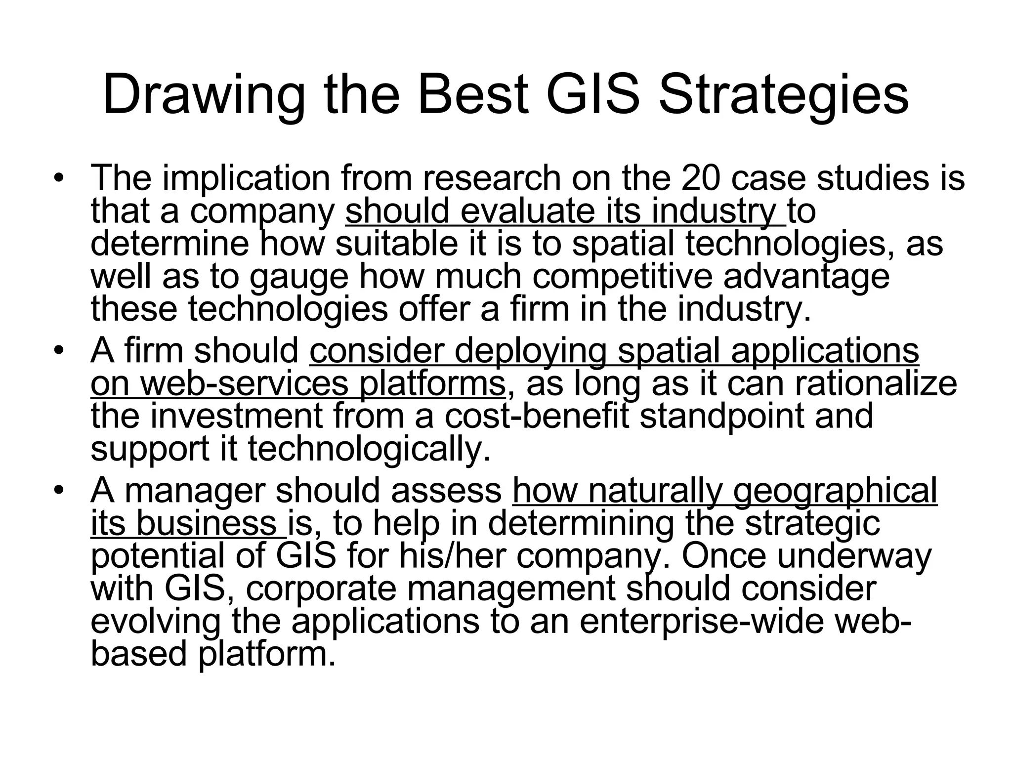 Drawing the Best GIS Strategies The implication from research on the 20 case studies is that a company  should evaluate its industry  to determine how suitable it is to spatial technologies, as well as to gauge how much competitive advantage these technologies offer a firm in the industry.  A firm should  consider deploying spatial applications on web-services platforms , as long as it can rationalize the investment from a cost-benefit standpoint and support it technologically.  A manager should assess  how naturally geographical its business  is, to help in determining the strategic potential of GIS for his/her company. Once underway with GIS, corporate management should consider evolving the applications to an enterprise-wide web-based platform.  