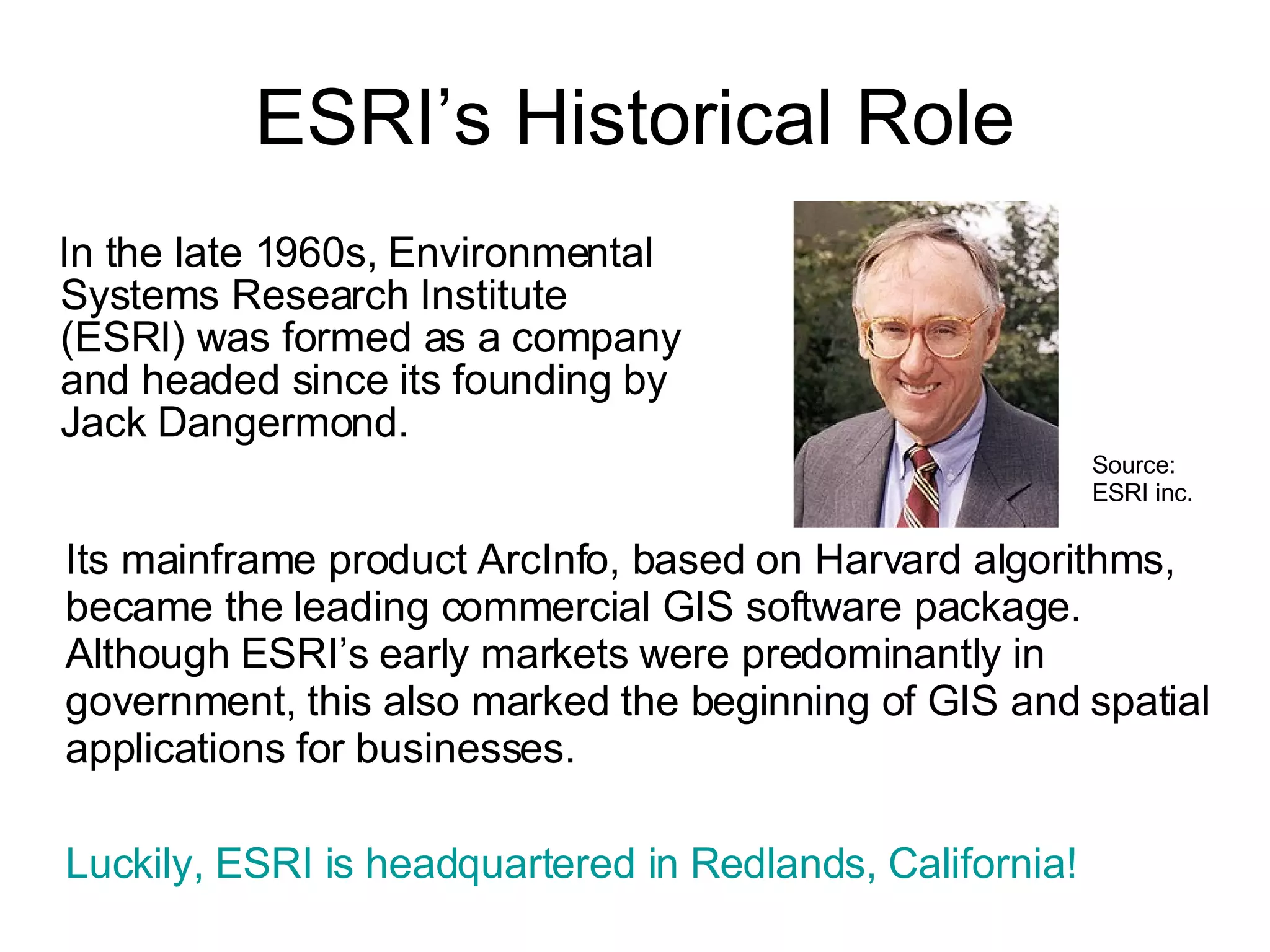 ESRI’s Historical Role In the late 1960s, Environmental Systems Research Institute (ESRI) was formed as a company and headed since its founding by Jack Dangermond.  Its mainframe product ArcInfo, based on Harvard algorithms, became the leading commercial GIS software package.  Although ESRI’s early markets were predominantly in government, this also marked the beginning of GIS and spatial applications for businesses.  Luckily, ESRI is headquartered in Redlands, California! Source: ESRI inc. 
