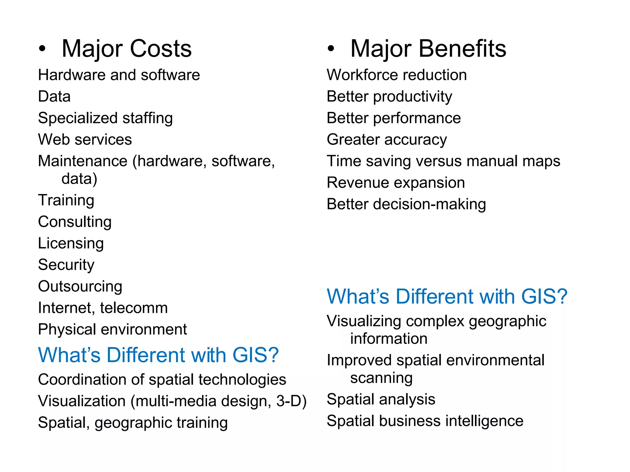Major Costs Hardware and software Data Specialized staffing Web services Maintenance (hardware, software, data) Training Consulting Licensing Security Outsourcing Internet, telecomm Physical environment What’s Different with GIS? Coordination of spatial technologies Visualization (multi-media design, 3-D) Spatial, geographic training Major Benefits Workforce reduction Better productivity Better performance Greater accuracy Time saving versus manual maps Revenue expansion Better decision-making What’s Different with GIS? Visualizing complex geographic information Improved spatial environmental scanning Spatial analysis Spatial business intelligence 