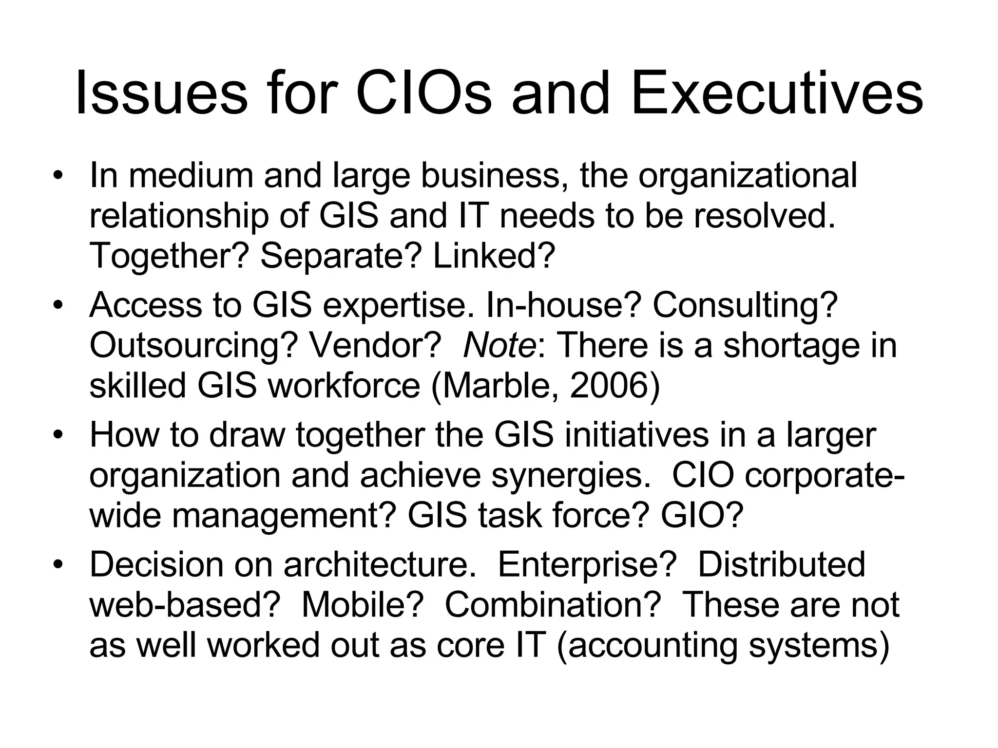 Issues for CIOs and Executives In medium and large business, the organizational relationship of GIS and IT needs to be resolved.  Together? Separate? Linked? Access to GIS expertise. In-house? Consulting? Outsourcing? Vendor?  Note : There is a shortage in skilled GIS workforce (Marble, 2006) How to draw together the GIS initiatives in a larger organization and achieve synergies.  CIO corporate-wide management? GIS task force? GIO? Decision on architecture.  Enterprise?  Distributed web-based?  Mobile?  Combination?  These are not as well worked out as core IT (accounting systems) 