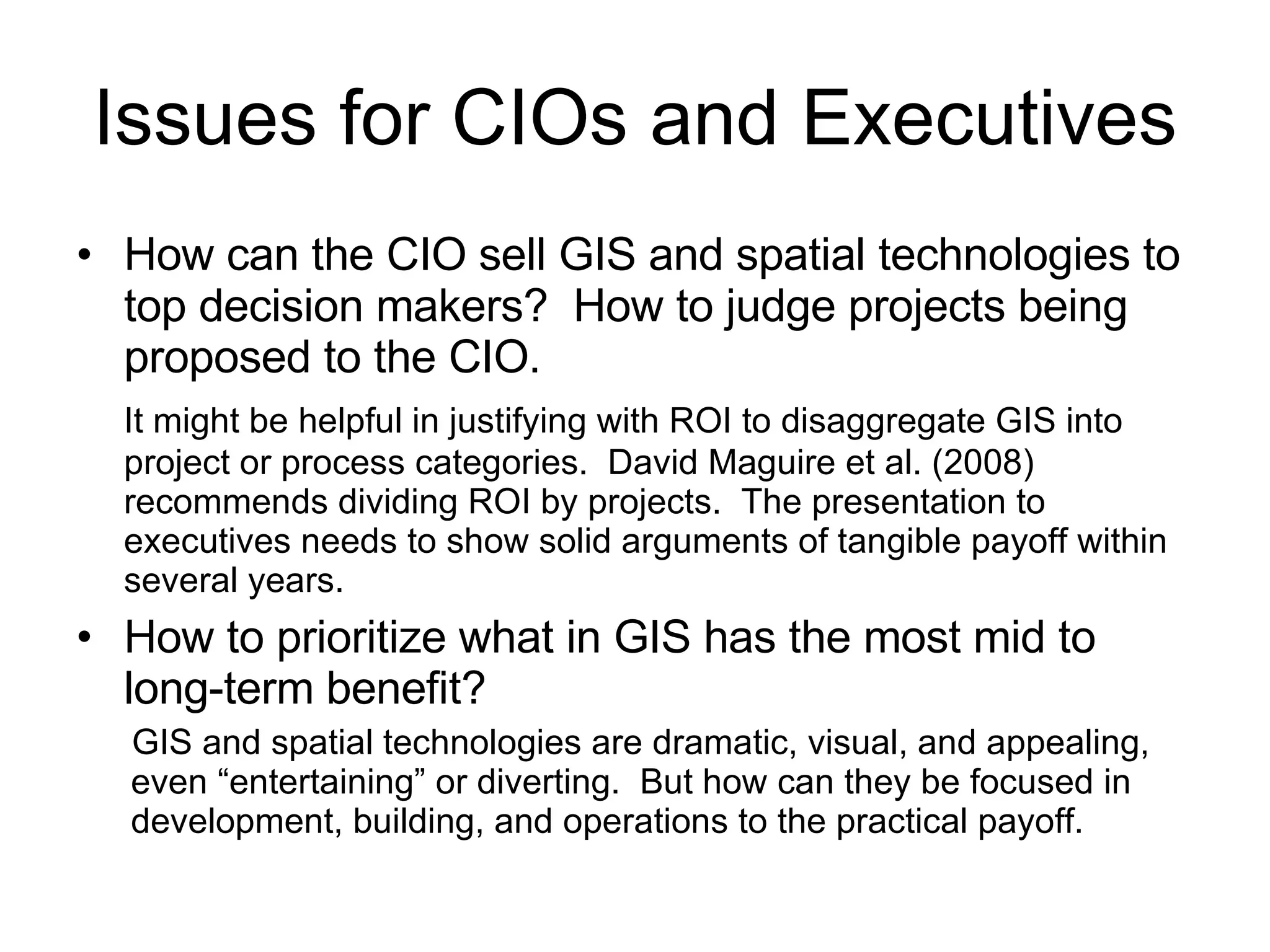 Issues for CIOs and Executives How can the CIO sell GIS and spatial technologies to top decision makers?  How to judge projects being proposed to the CIO.  It might be helpful in justifying with ROI to disaggregate GIS into project or process categories.  David Maguire et al. (2008) recommends dividing ROI by projects.  The presentation to executives needs to show solid arguments of tangible payoff within several years. How to prioritize what in GIS has the most mid to long-term benefit?  GIS and spatial technologies are dramatic, visual, and appealing, even “entertaining” or diverting.  But how can they be focused in development, building, and operations to the practical payoff. 