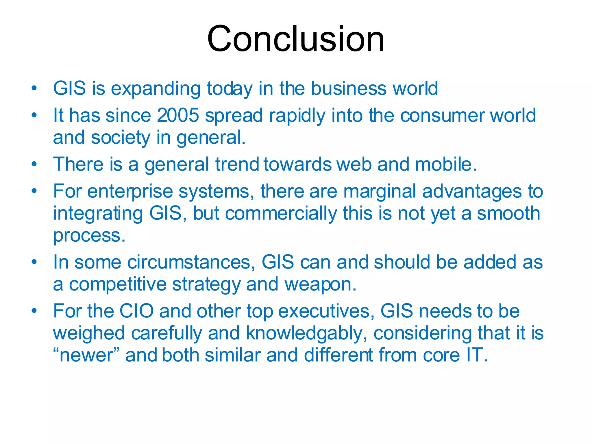 Conclusion GIS is expanding today in the business world It has since 2005 spread rapidly into the consumer world and society in general. There is a general trend towards web and mobile. For enterprise systems, there are marginal advantages to integrating GIS, but commercially this is not yet a smooth process. In some circumstances, GIS can and should be added as a competitive strategy and weapon. For the CIO and other top executives, GIS needs to be weighed carefully and knowledgably, considering that it is “newer” and both similar and different from core IT. 