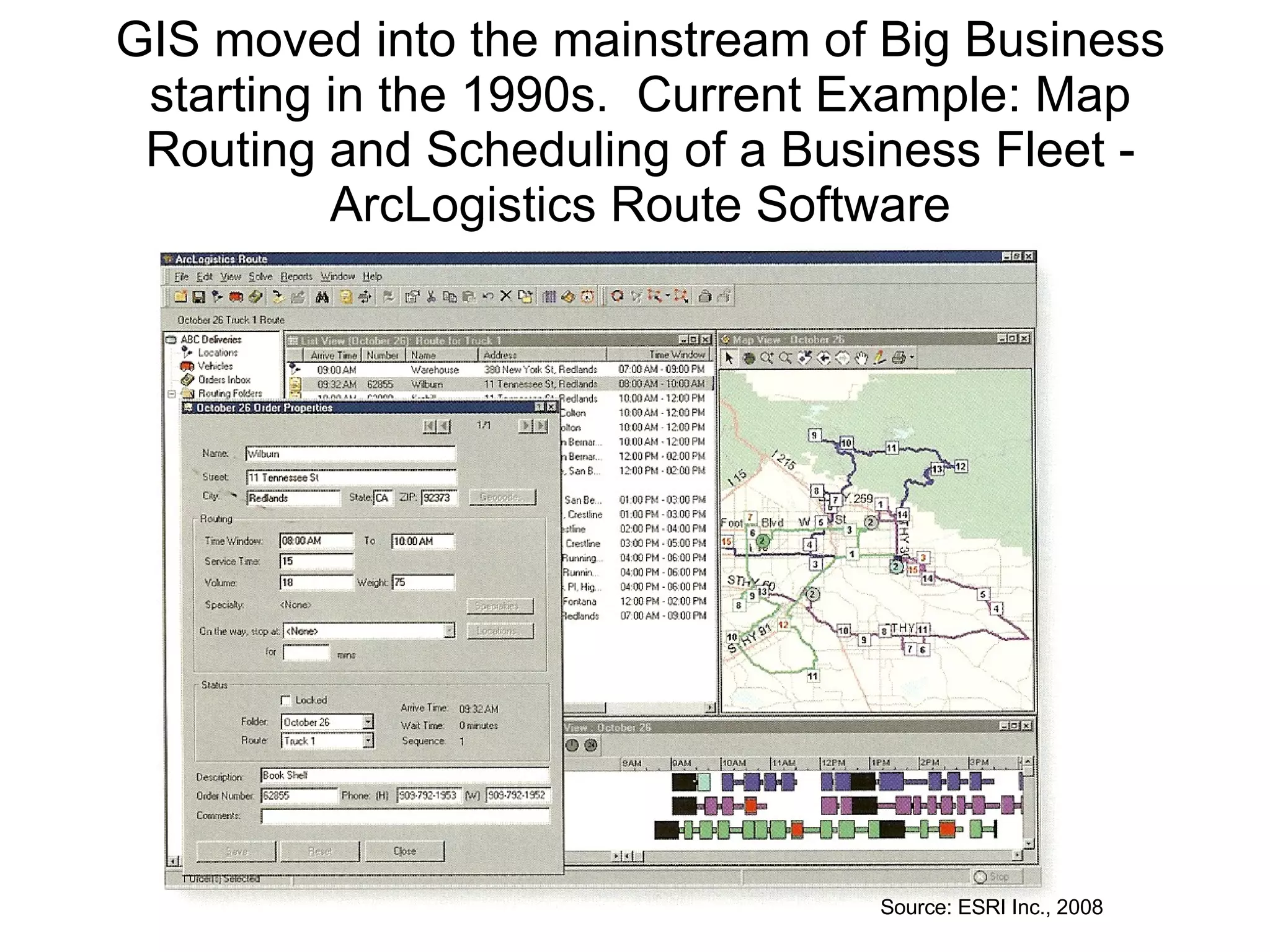GIS moved into the mainstream of Big Business starting in the 1990s.  Current Example: Map Routing and Scheduling of a Business Fleet - ArcLogistics Route Software Source: ESRI Inc., 2008 