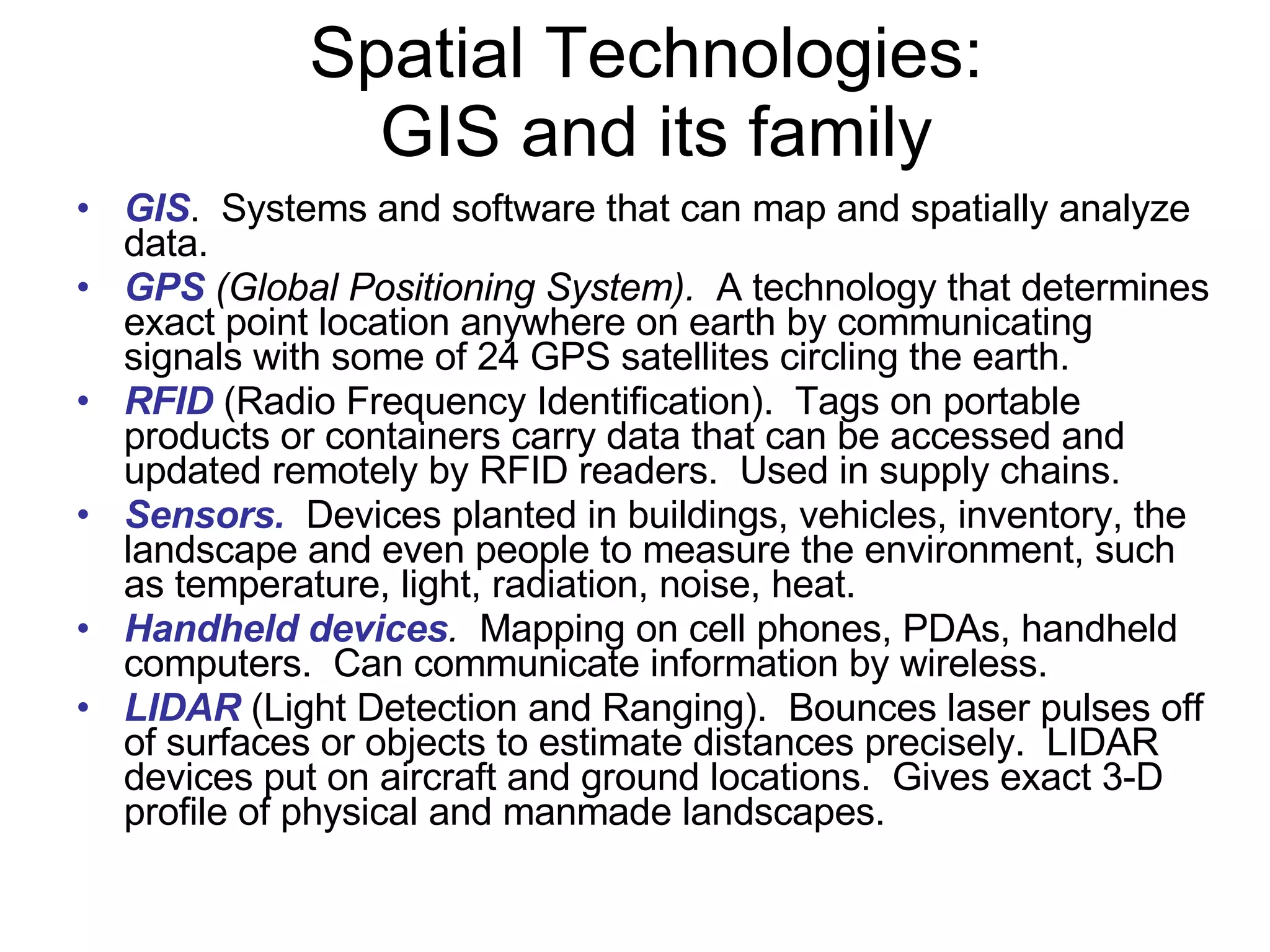 Spatial Technologies:  GIS and its family GIS .  Systems and software that can map and spatially analyze data. GPS  (Global Positioning System).   A technology that determines exact point location anywhere on earth by communicating signals with some of 24 GPS satellites circling the earth. RFID  (Radio Frequency Identification).  Tags on portable products or containers carry data that can be accessed and updated remotely by RFID readers.  Used in supply chains. Sensors.   Devices planted in buildings, vehicles, inventory, the landscape and even people to measure the environment, such as temperature, light, radiation, noise, heat. Handheld devices .   Mapping on cell phones, PDAs, handheld computers.  Can communicate information by wireless.  LIDAR  (Light Detection and Ranging).  Bounces laser pulses off of surfaces or objects to estimate distances precisely.  LIDAR devices put on aircraft and ground locations.  Gives exact 3-D profile of physical and manmade landscapes.  