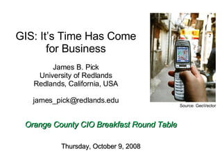 GIS: It’s Time Has Come for Business James B. Pick University of Redlands Redlands, California, USA [email_address]   Orange County CIO Breakfast Round Table Thursday, October 9, 2008 Source: GeoVector 